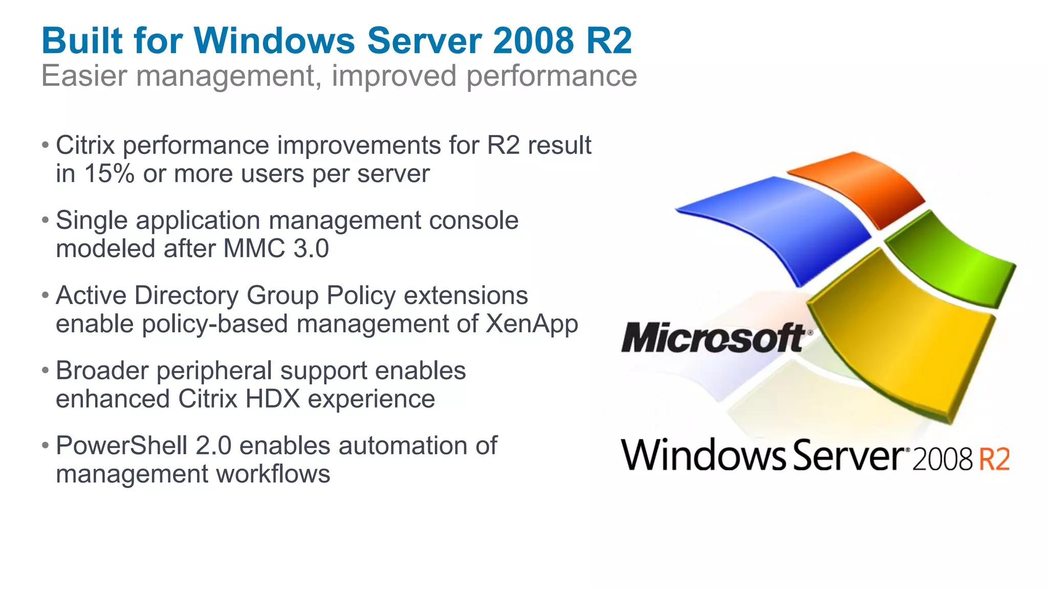 Built for Windows Server 2008 R2
Easier management, improved performance

• Citrix performance improvements for R2 result
  in 15% or more users per server
• Single application management console
  modeled after MMC 3.0
• Active Directory Group Policy extensions
  enable policy-based management of XenApp
• Broader peripheral support enables
  enhanced Citrix HDX experience
• PowerShell 2.0 enables automation of
  management workflows
 