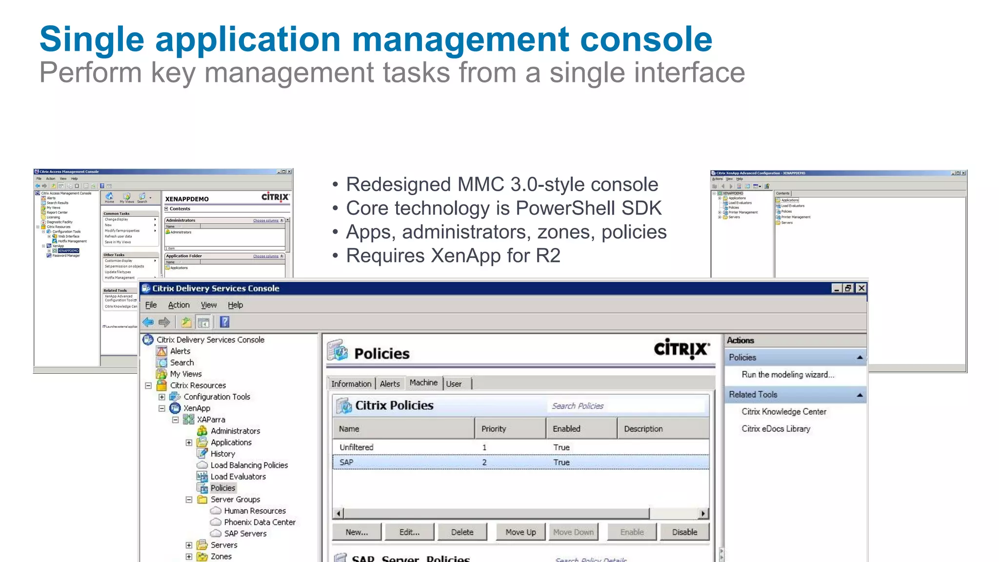 Single application management console
Perform key management tasks from a single interface


                     •   Redesigned MMC 3.0-style console
                     •   Core technology is PowerShell SDK
                     •   Apps, administrators, zones, policies
                     •   Requires XenApp for R2
 