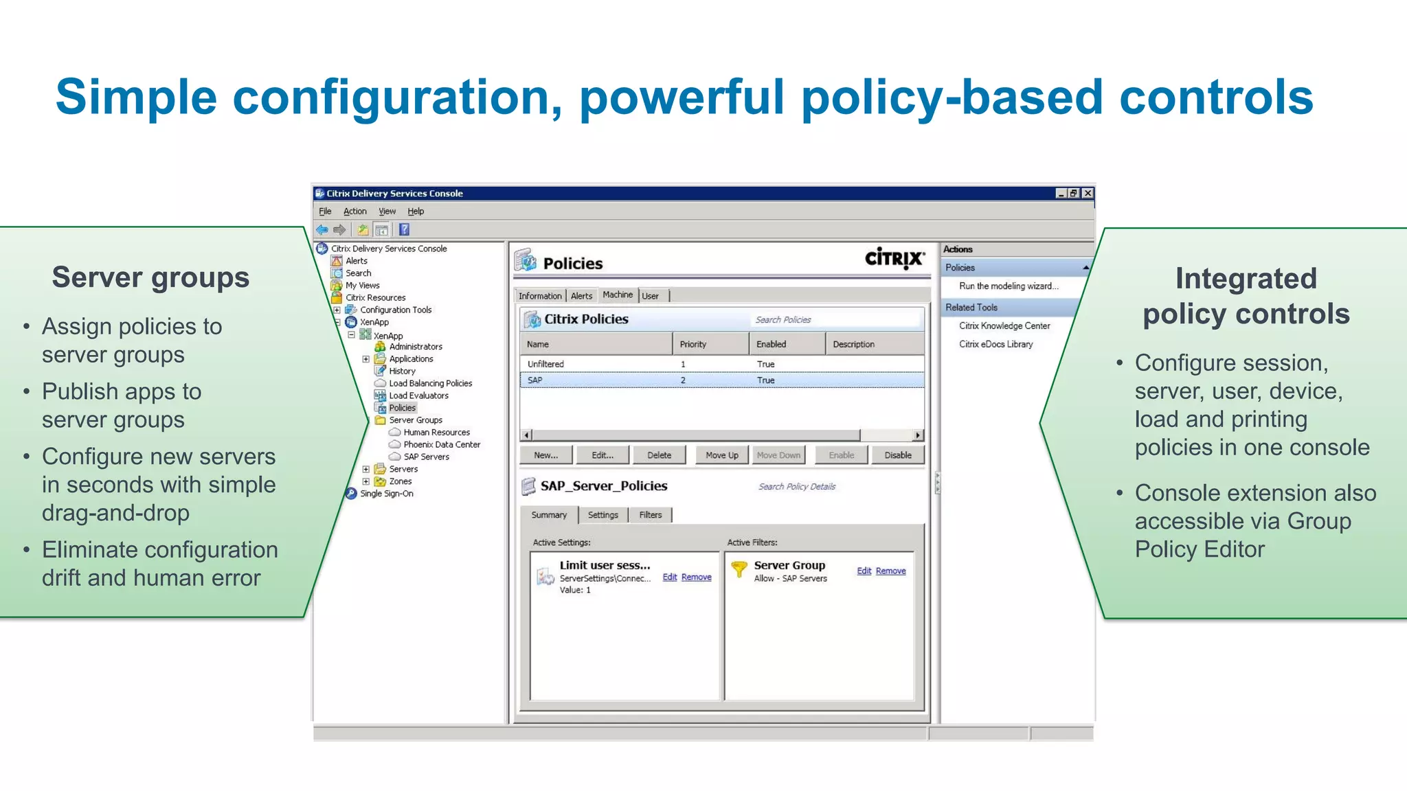 Simple configuration, powerful policy-based controls


  Server groups                                   Integrated
• Assign policies to                            policy controls
  server groups                               • Configure session,
• Publish apps to                               server, user, device,
  server groups                                 load and printing
• Configure new servers                         policies in one console
  in seconds with simple                      • Console extension also
  drag-and-drop                                 accessible via Group
• Eliminate configuration                       Policy Editor
  drift and human error
 