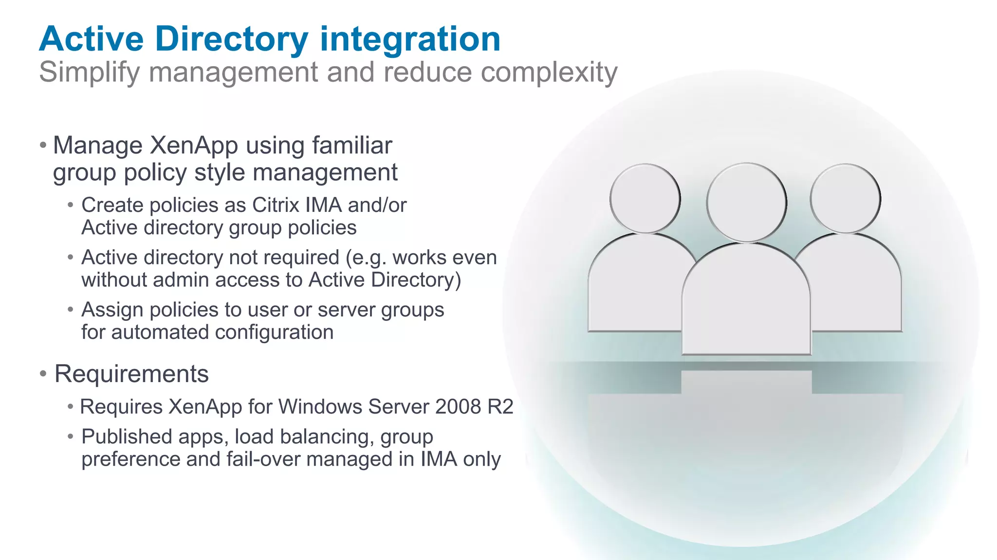 Active Directory integration
Simplify management and reduce complexity

• Manage XenApp using familiar
  group policy style management
  • Create policies as Citrix IMA and/or
    Active directory group policies
  • Active directory not required (e.g. works even
    without admin access to Active Directory)
  • Assign policies to user or server groups
    for automated configuration

• Requirements
  • Requires XenApp for Windows Server 2008 R2
  • Published apps, load balancing, group
    preference and fail-over managed in IMA only
 