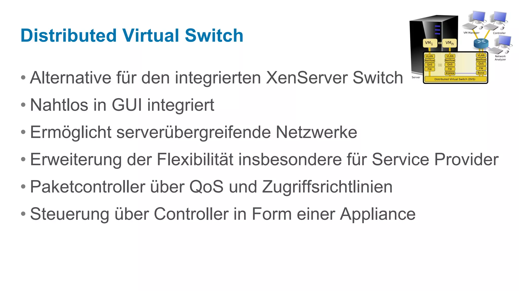 Distributed Virtual Switch

• Alternative für den integrierten XenServer Switch
• Nahtlos in GUI integriert
• Ermöglicht serverübergreifende Netzwerke
• Erweiterung der Flexibilität insbesondere für Service Provider
• Paketcontroller über QoS und Zugriffsrichtlinien
• Steuerung über Controller in Form einer Appliance
 