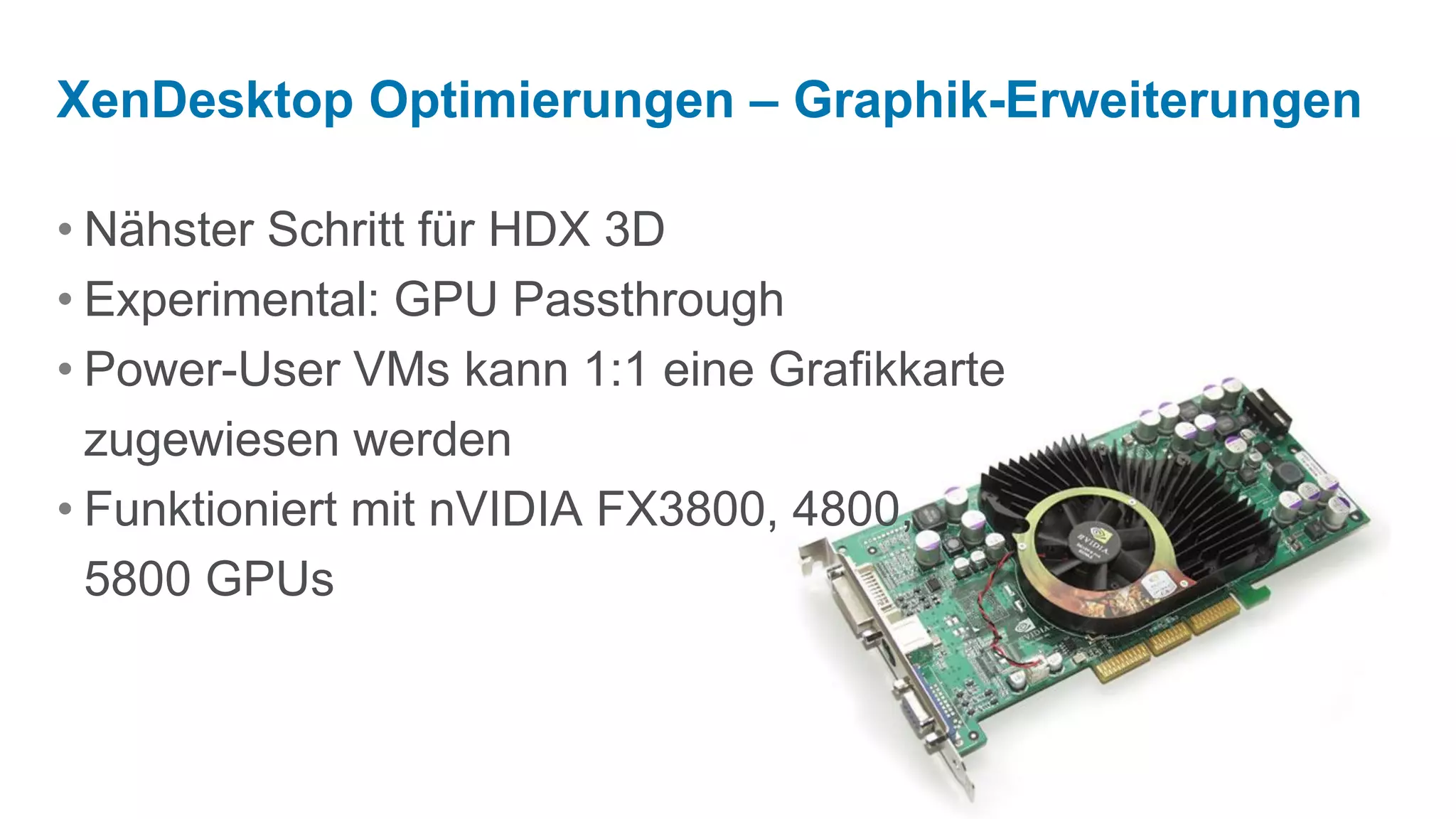 XenDesktop Optimierungen – Graphik-Erweiterungen

• Nähster Schritt für HDX 3D
• Experimental: GPU Passthrough
• Power-User VMs kann 1:1 eine Grafikkarte
  zugewiesen werden
• Funktioniert mit nVIDIA FX3800, 4800,
  5800 GPUs
 