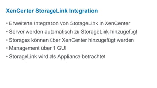 XenCenter StorageLink Integration

• Erweiterte Integration von StorageLink in XenCenter
• Server werden automatisch zu StorageLink hinzugefügt
• Storages können über XenCenter hinzugefügt werden
• Management über 1 GUI
• StorageLink wird als Appliance betrachtet
 