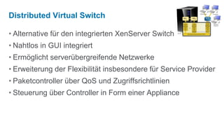Distributed Virtual Switch

• Alternative für den integrierten XenServer Switch
• Nahtlos in GUI integriert
• Ermöglicht serverübergreifende Netzwerke
• Erweiterung der Flexibilität insbesondere für Service Provider
• Paketcontroller über QoS und Zugriffsrichtlinien
• Steuerung über Controller in Form einer Appliance
 