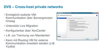 DVS – Cross-host private networks

• Ermöglicht isolierte VM-
  Kommunikation über Servergrenzen
  hinweg
• Unterstütz Live Migration
• Konfigurierbar über XenCenter
• z.B. zur Trennung von Mandanten
• Kann mit Routing VM für externe
  Kommunikation erweitert werden (z.B.
  Vyatta)
 