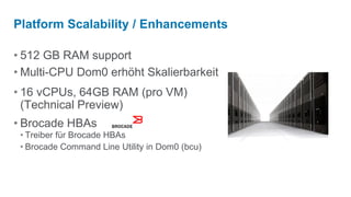 Platform Scalability / Enhancements

• 512 GB RAM support
• Multi-CPU Dom0 erhöht Skalierbarkeit
• 16 vCPUs, 64GB RAM (pro VM)
  (Technical Preview)
• Brocade HBAs
 • Treiber für Brocade HBAs
 • Brocade Command Line Utility in Dom0 (bcu)
 