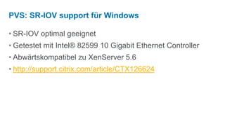 PVS: SR-IOV support für Windows

• SR-IOV optimal geeignet
• Getestet mit Intel® 82599 10 Gigabit Ethernet Controller
• Abwärtskompatibel zu XenServer 5.6
• http://support.citrix.com/article/CTX126624
 