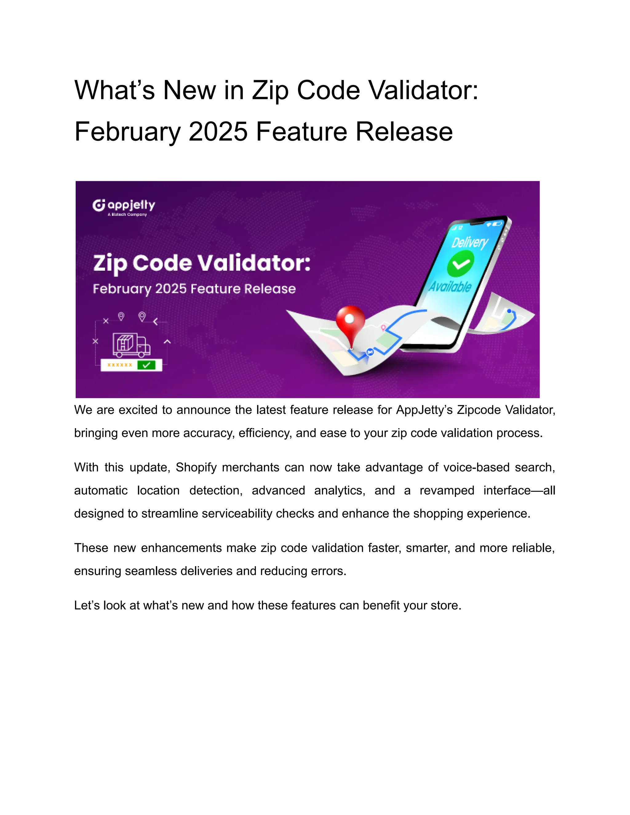 What’s New in Zip Code Validator:
February 2025 Feature Release
We are excited to announce the latest feature release for AppJetty’s Zipcode Validator,
bringing even more accuracy, efficiency, and ease to your zip code validation process.
With this update, Shopify merchants can now take advantage of voice-based search,
automatic location detection, advanced analytics, and a revamped interface—all
designed to streamline serviceability checks and enhance the shopping experience.
These new enhancements make zip code validation faster, smarter, and more reliable,
ensuring seamless deliveries and reducing errors.
Let’s look at what’s new and how these features can benefit your store.
 