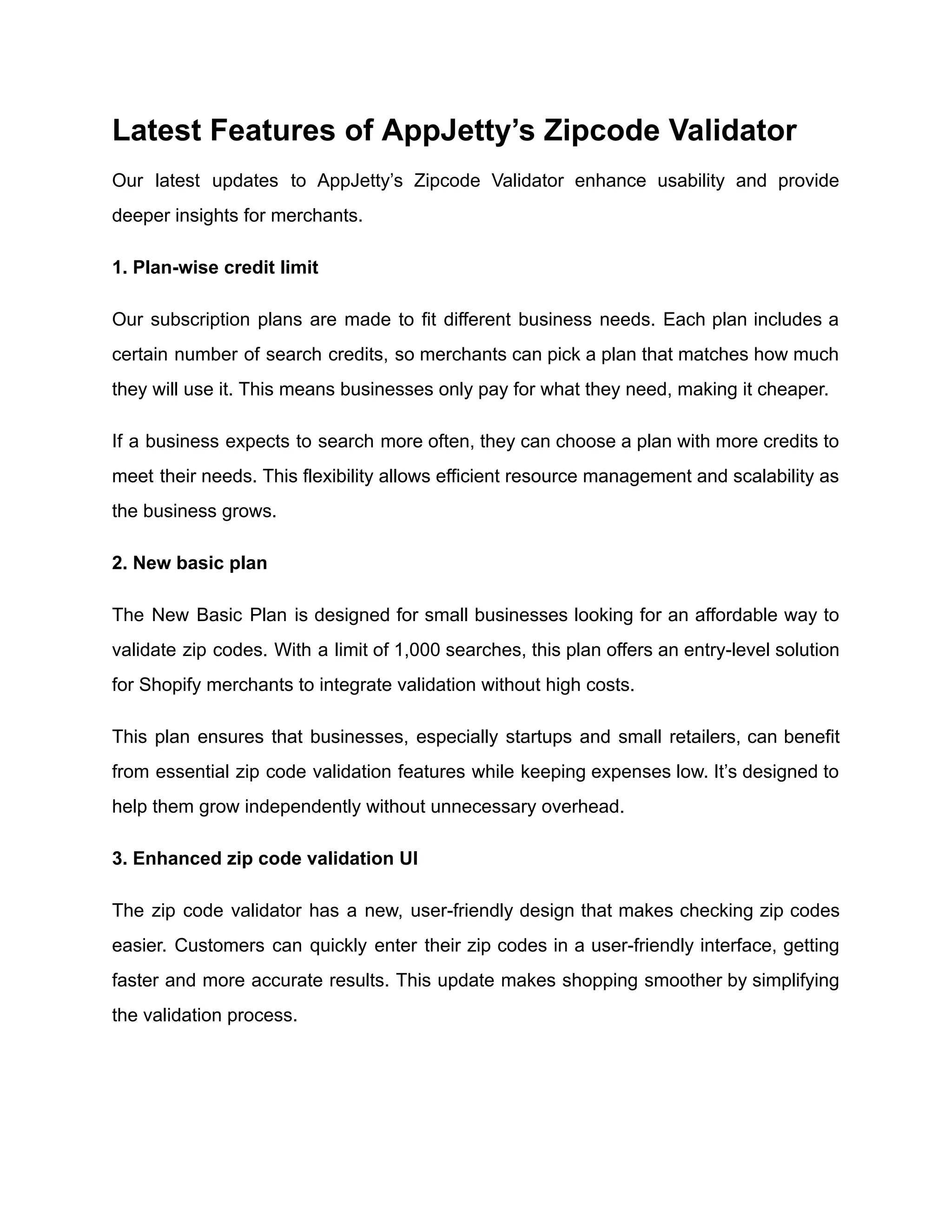 Latest Features of AppJetty’s Zipcode Validator
Our latest updates to AppJetty’s Zipcode Validator enhance usability and provide
deeper insights for merchants.
1. Plan-wise credit limit
Our subscription plans are made to fit different business needs. Each plan includes a
certain number of search credits, so merchants can pick a plan that matches how much
they will use it. This means businesses only pay for what they need, making it cheaper.
If a business expects to search more often, they can choose a plan with more credits to
meet their needs. This flexibility allows efficient resource management and scalability as
the business grows.
2. New basic plan
The New Basic Plan is designed for small businesses looking for an affordable way to
validate zip codes. With a limit of 1,000 searches, this plan offers an entry-level solution
for Shopify merchants to integrate validation without high costs.
This plan ensures that businesses, especially startups and small retailers, can benefit
from essential zip code validation features while keeping expenses low. It’s designed to
help them grow independently without unnecessary overhead.
3. Enhanced zip code validation UI
The zip code validator has a new, user-friendly design that makes checking zip codes
easier. Customers can quickly enter their zip codes in a user-friendly interface, getting
faster and more accurate results. This update makes shopping smoother by simplifying
the validation process.
 