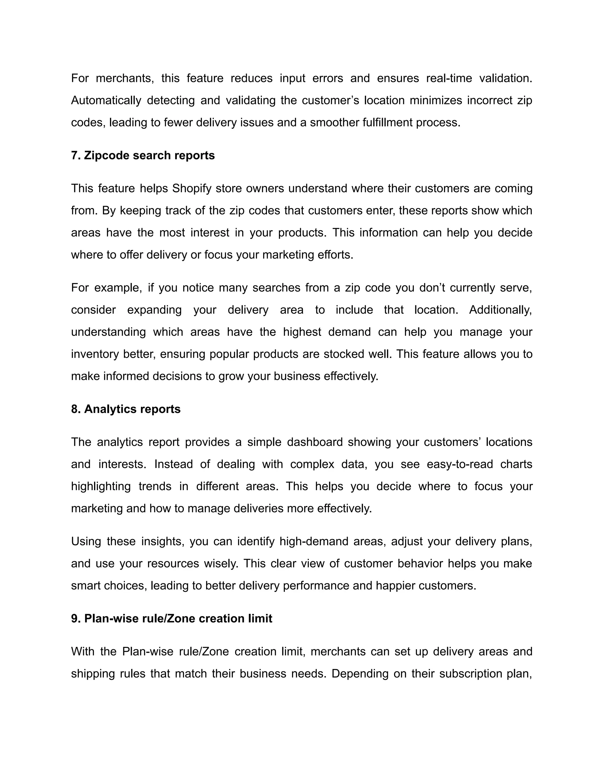For merchants, this feature reduces input errors and ensures real-time validation.
Automatically detecting and validating the customer’s location minimizes incorrect zip
codes, leading to fewer delivery issues and a smoother fulfillment process.
7. Zipcode search reports
This feature helps Shopify store owners understand where their customers are coming
from. By keeping track of the zip codes that customers enter, these reports show which
areas have the most interest in your products. This information can help you decide
where to offer delivery or focus your marketing efforts.
For example, if you notice many searches from a zip code you don’t currently serve,
consider expanding your delivery area to include that location. Additionally,
understanding which areas have the highest demand can help you manage your
inventory better, ensuring popular products are stocked well. This feature allows you to
make informed decisions to grow your business effectively.
8. Analytics reports
The analytics report provides a simple dashboard showing your customers’ locations
and interests. Instead of dealing with complex data, you see easy-to-read charts
highlighting trends in different areas. This helps you decide where to focus your
marketing and how to manage deliveries more effectively.
Using these insights, you can identify high-demand areas, adjust your delivery plans,
and use your resources wisely. This clear view of customer behavior helps you make
smart choices, leading to better delivery performance and happier customers.
9. Plan-wise rule/Zone creation limit
With the Plan-wise rule/Zone creation limit, merchants can set up delivery areas and
shipping rules that match their business needs. Depending on their subscription plan,
 
