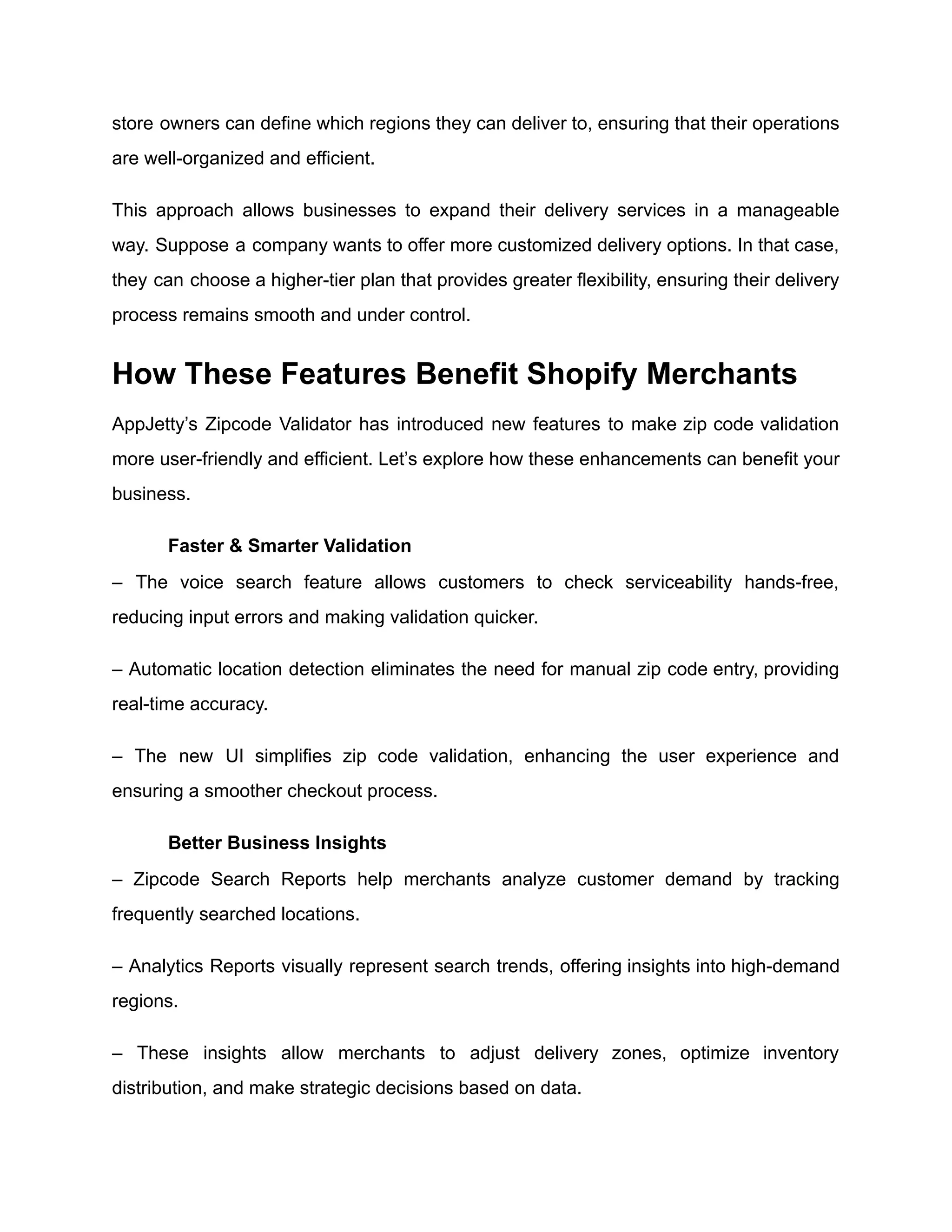 store owners can define which regions they can deliver to, ensuring that their operations
are well-organized and efficient.
This approach allows businesses to expand their delivery services in a manageable
way. Suppose a company wants to offer more customized delivery options. In that case,
they can choose a higher-tier plan that provides greater flexibility, ensuring their delivery
process remains smooth and under control.
How These Features Benefit Shopify Merchants
AppJetty’s Zipcode Validator has introduced new features to make zip code validation
more user-friendly and efficient. Let’s explore how these enhancements can benefit your
business.
​
​ Faster & Smarter Validation
– The voice search feature allows customers to check serviceability hands-free,
reducing input errors and making validation quicker.
– Automatic location detection eliminates the need for manual zip code entry, providing
real-time accuracy.
– The new UI simplifies zip code validation, enhancing the user experience and
ensuring a smoother checkout process.
​
​ Better Business Insights
– Zipcode Search Reports help merchants analyze customer demand by tracking
frequently searched locations.
– Analytics Reports visually represent search trends, offering insights into high-demand
regions.
– These insights allow merchants to adjust delivery zones, optimize inventory
distribution, and make strategic decisions based on data.
 