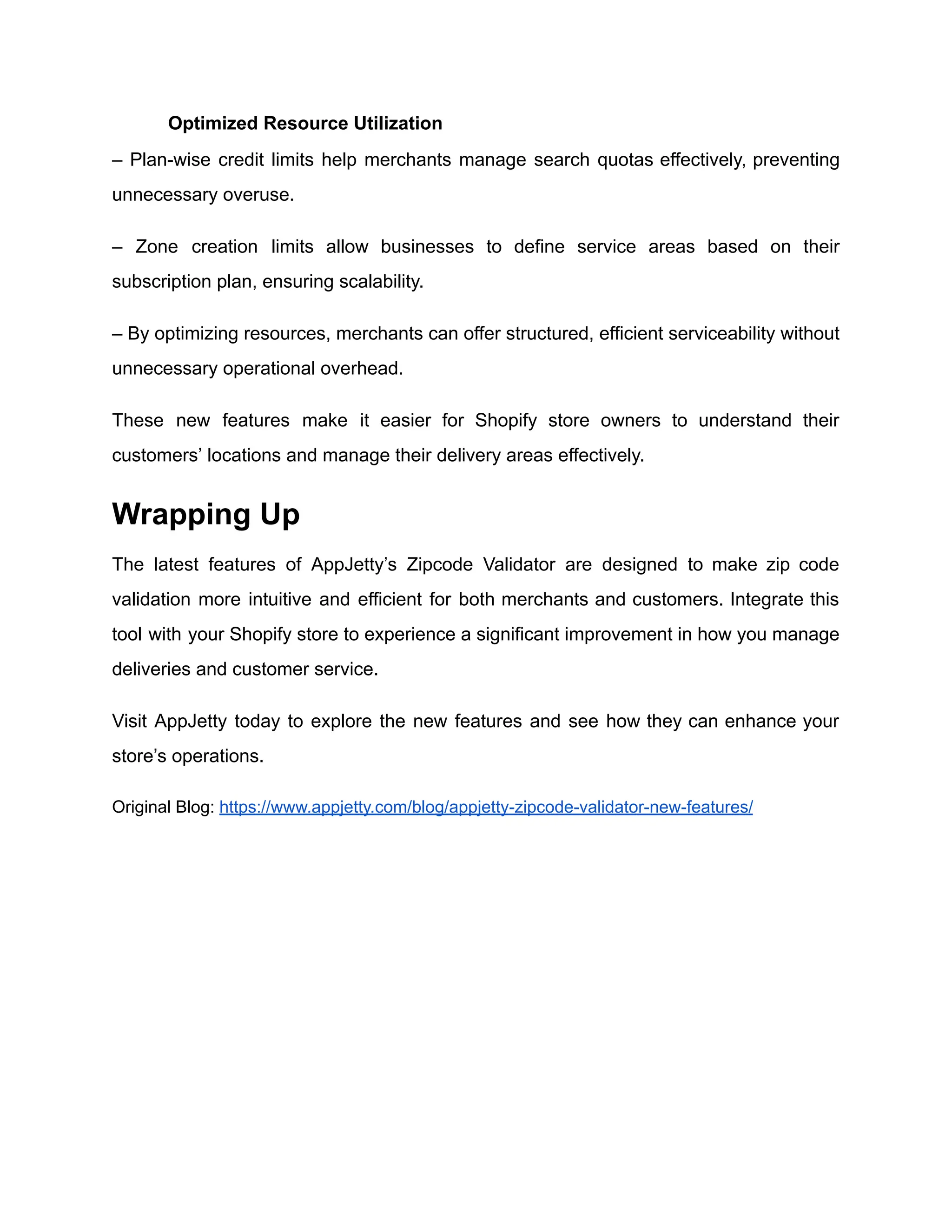 ​
​ Optimized Resource Utilization
– Plan-wise credit limits help merchants manage search quotas effectively, preventing
unnecessary overuse.
– Zone creation limits allow businesses to define service areas based on their
subscription plan, ensuring scalability.
– By optimizing resources, merchants can offer structured, efficient serviceability without
unnecessary operational overhead.
These new features make it easier for Shopify store owners to understand their
customers’ locations and manage their delivery areas effectively.
Wrapping Up
The latest features of AppJetty’s Zipcode Validator are designed to make zip code
validation more intuitive and efficient for both merchants and customers. Integrate this
tool with your Shopify store to experience a significant improvement in how you manage
deliveries and customer service.
Visit AppJetty today to explore the new features and see how they can enhance your
store’s operations.
Original Blog: https://www.appjetty.com/blog/appjetty-zipcode-validator-new-features/
 