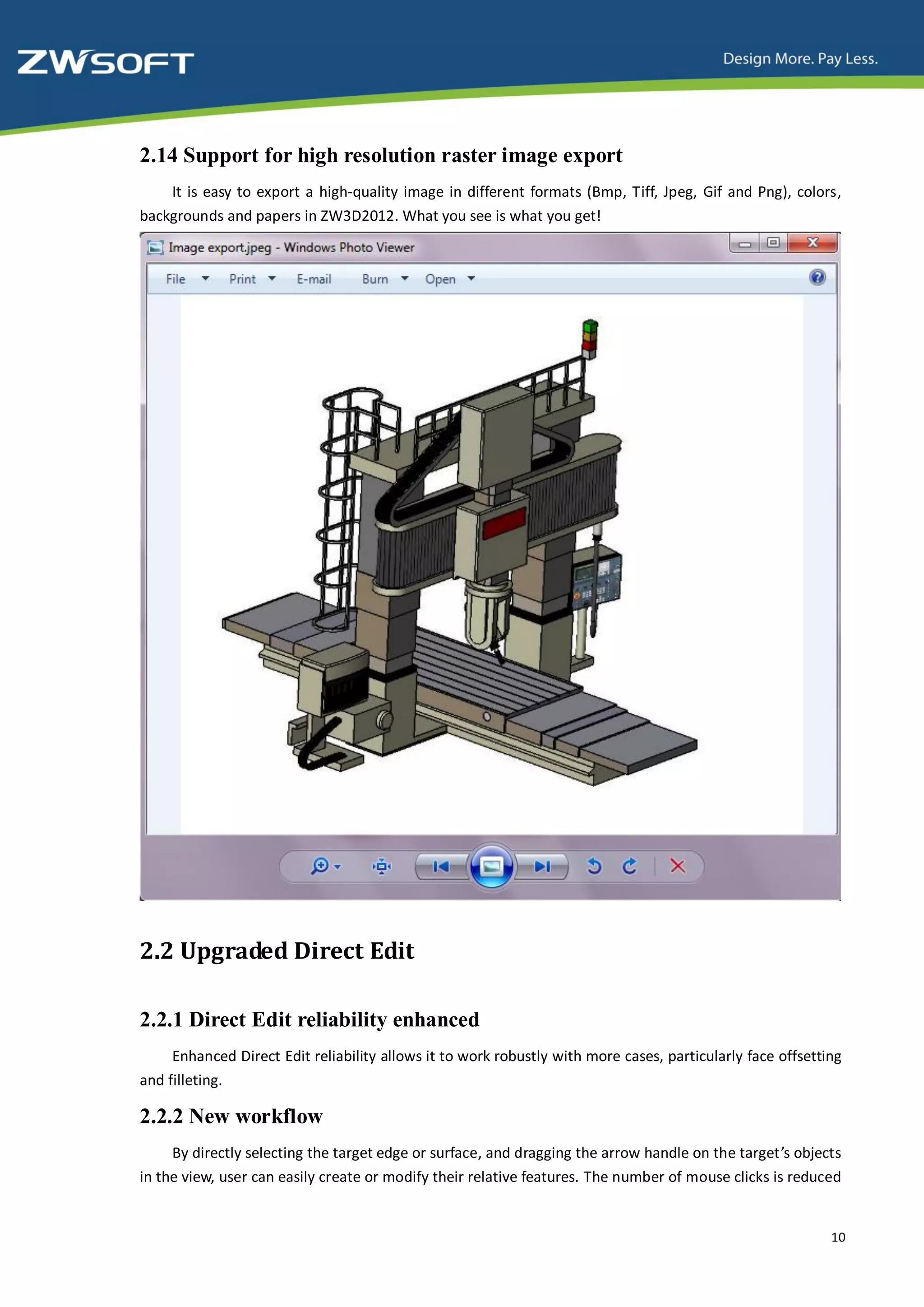 2.14 Support for high resolution raster image export
    It is easy to export a high-quality image in different formats (Bmp, Tiff, Jpeg, Gif and Png), colors,
backgrounds and papers in ZW3D2012. What you see is what you get!




2.2 Upgraded Direct Edit

2.2.1 Direct Edit reliability enhanced
     Enhanced Direct Edit reliability allows it to work robustly with more cases, particularly face offsetting
and filleting.

2.2.2 New workflow
     By directly selecting the target edge or surface, and dragging the arrow handle on the target’s objects
in the view, user can easily create or modify their relative features. The number of mouse clicks is reduced


                                                                                                            10
 