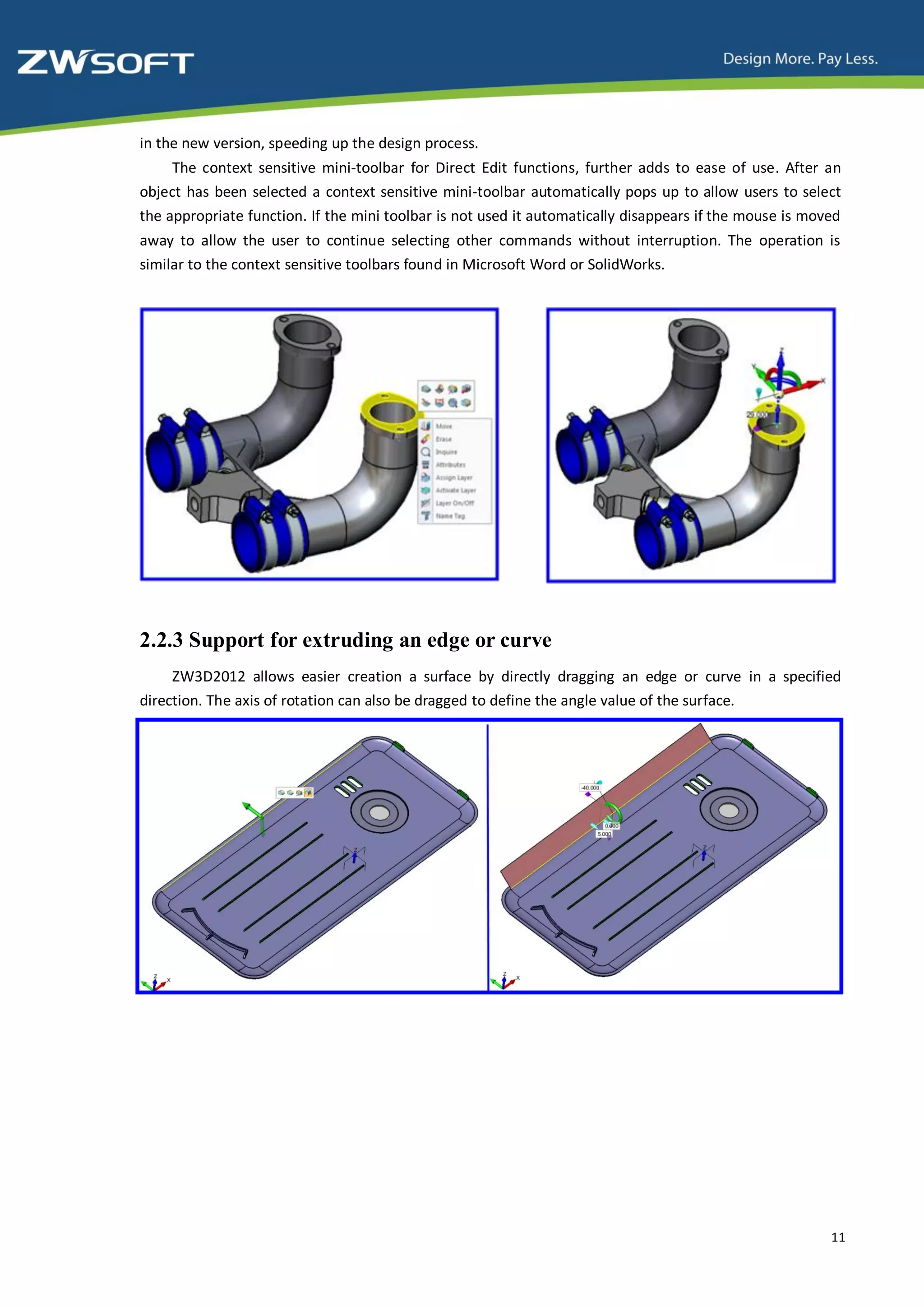 in the new version, speeding up the design process.
     The context sensitive mini-toolbar for Direct Edit functions, further adds to ease of use. After an
object has been selected a context sensitive mini-toolbar automatically pops up to allow users to select
the appropriate function. If the mini toolbar is not used it automatically disappears if the mouse is moved
away to allow the user to continue selecting other commands without interruption. The operation is
similar to the context sensitive toolbars found in Microsoft Word or SolidWorks.




2.2.3 Support for extruding an edge or curve
     ZW3D2012 allows easier creation a surface by directly dragging an edge or curve in a specified
direction. The axis of rotation can also be dragged to define the angle value of the surface.




                                                                                                         11
 