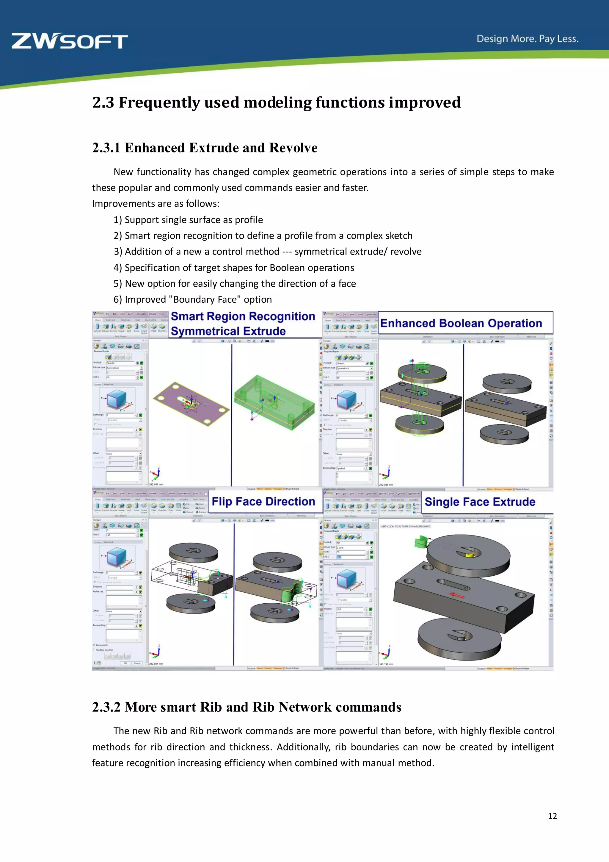 2.3 Frequently used modeling functions improved

2.3.1 Enhanced Extrude and Revolve
     New functionality has changed complex geometric operations into a series of simple steps to make
these popular and commonly used commands easier and faster.
Improvements are as follows:
    1) Support single surface as profile
    2) Smart region recognition to define a profile from a complex sketch
    3) Addition of a new a control method --- symmetrical extrude/ revolve
    4) Specification of target shapes for Boolean operations
    5) New option for easily changing the direction of a face
    6) Improved "Boundary Face" option




2.3.2 More smart Rib and Rib Network commands
    The new Rib and Rib network commands are more powerful than before, with highly flexible control
methods for rib direction and thickness. Additionally, rib boundaries can now be created by intelligent
feature recognition increasing efficiency when combined with manual method.



                                                                                                     12
 