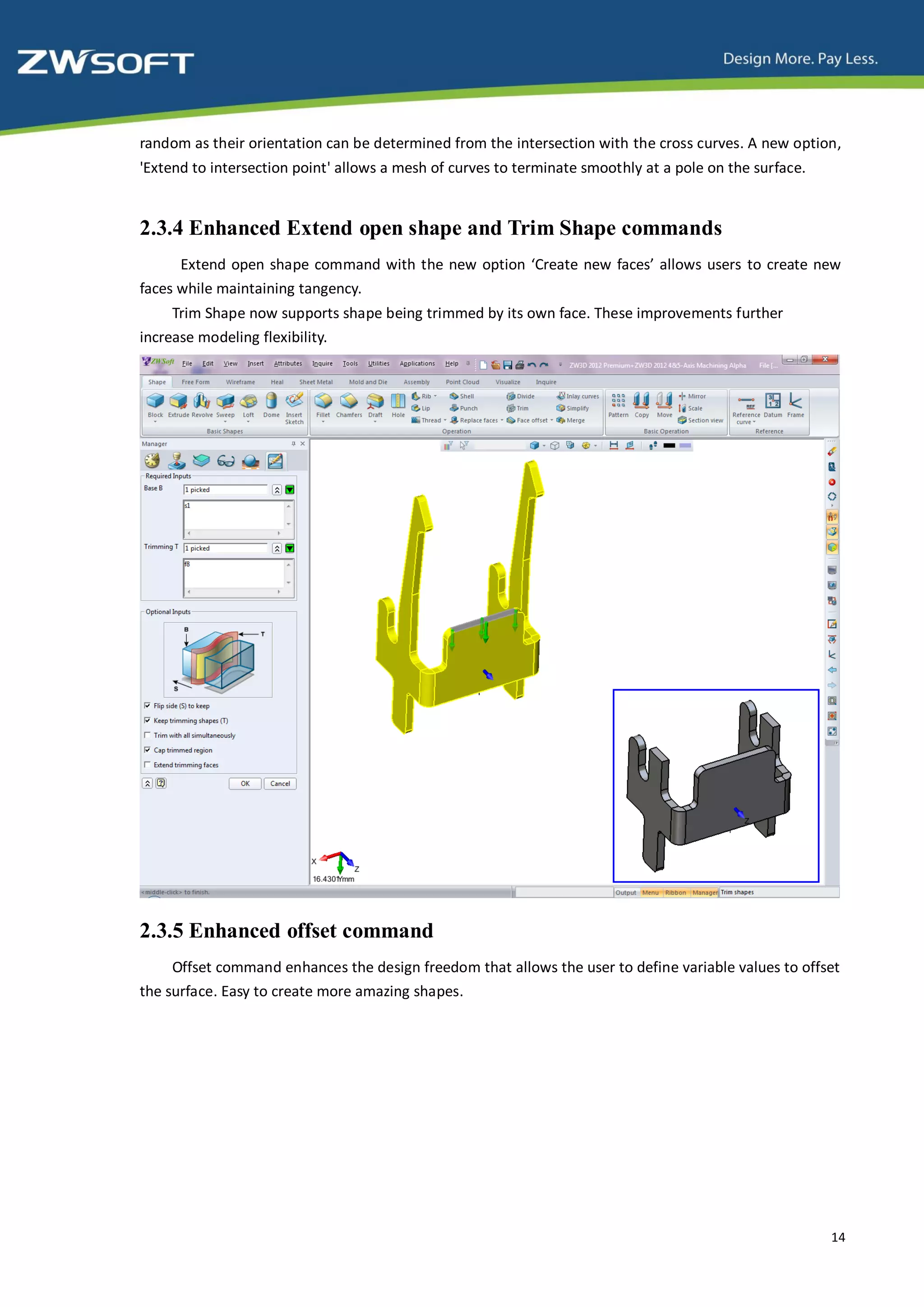 random as their orientation can be determined from the intersection with the cross curves. A new option,
'Extend to intersection point' allows a mesh of curves to terminate smoothly at a pole on the surface.


2.3.4 Enhanced Extend open shape and Trim Shape commands
      Extend open shape command with the new option ‘Create new faces’ allows users to create new
faces while maintaining tangency.
     Trim Shape now supports shape being trimmed by its own face. These improvements further
increase modeling flexibility.




2.3.5 Enhanced offset command
     Offset command enhances the design freedom that allows the user to define variable values to offset
the surface. Easy to create more amazing shapes.




                                                                                                         14
 