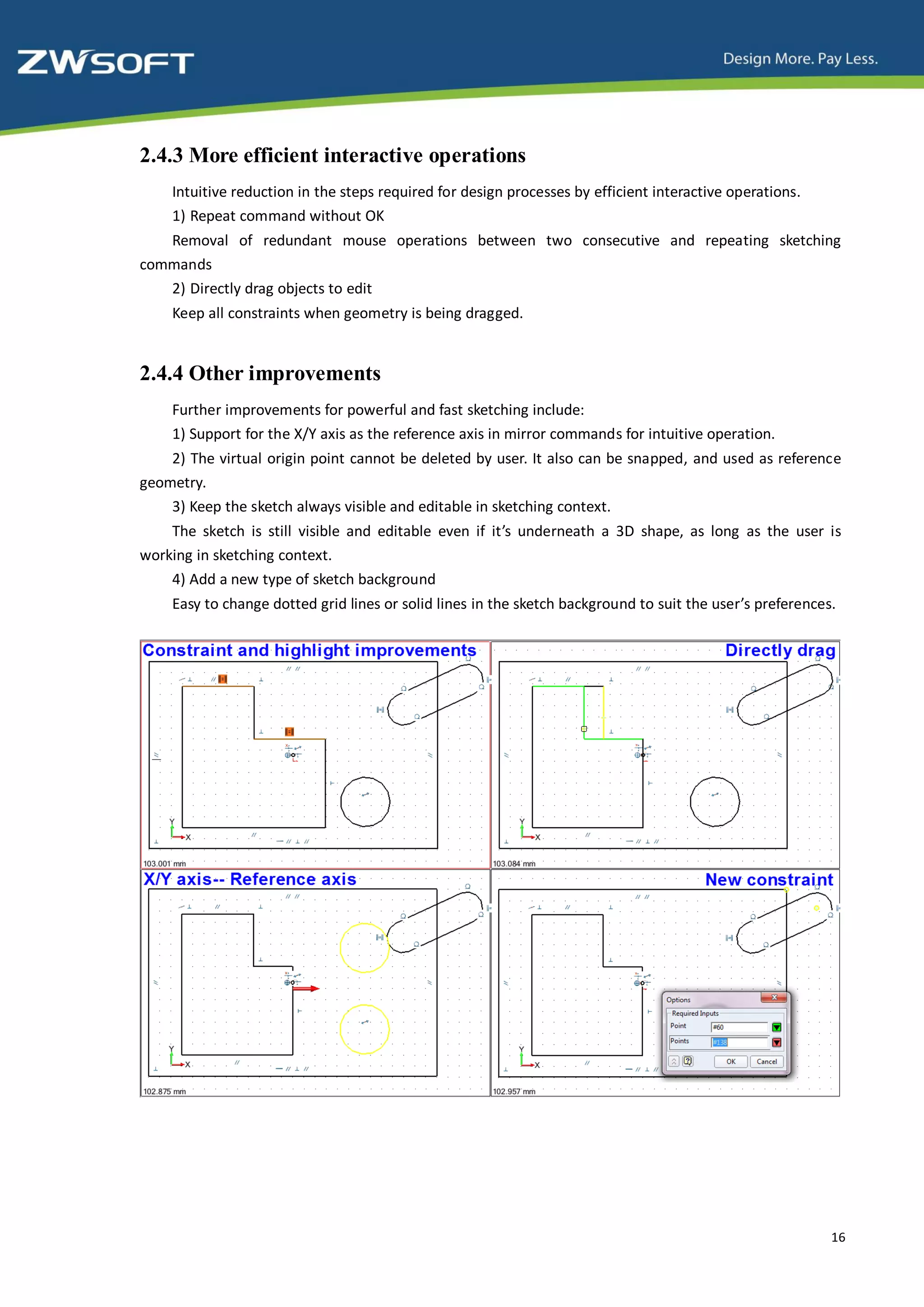 2.4.3 More efficient interactive operations
    Intuitive reduction in the steps required for design processes by efficient interactive operations.
    1) Repeat command without OK
   Removal of redundant mouse operations between two consecutive and repeating sketching
commands
   2) Directly drag objects to edit
    Keep all constraints when geometry is being dragged.


2.4.4 Other improvements
    Further improvements for powerful and fast sketching include:
    1) Support for the X/Y axis as the reference axis in mirror commands for intuitive operation.
    2) The virtual origin point cannot be deleted by user. It also can be snapped, and used as reference
geometry.
    3) Keep the sketch always visible and editable in sketching context.
    The sketch is still visible and editable even if it’s underneath a 3D shape, as long as the user is
working in sketching context.
    4) Add a new type of sketch background
    Easy to change dotted grid lines or solid lines in the sketch background to suit the user’s preferences.




                                                                                                           16
 
