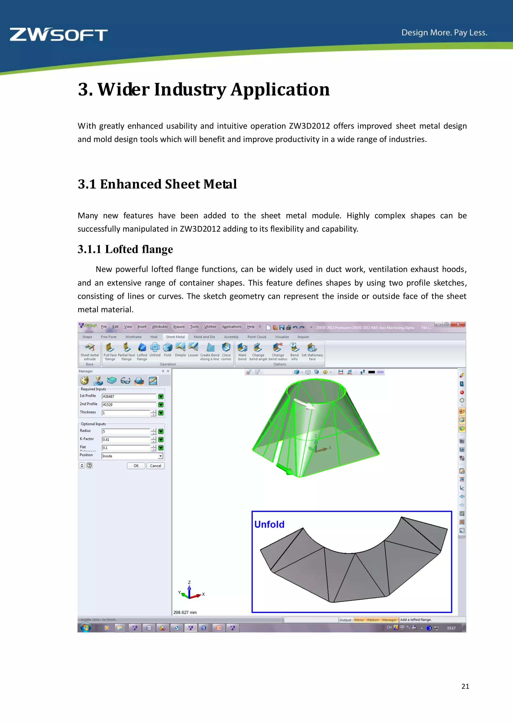 3. Wider Industry Application
With greatly enhanced usability and intuitive operation ZW3D2012 offers improved sheet metal design
and mold design tools which will benefit and improve productivity in a wide range of industries.




3.1 Enhanced Sheet Metal

Many new features have been added to the sheet metal module. Highly complex shapes can be
successfully manipulated in ZW3D2012 adding to its flexibility and capability.

3.1.1 Lofted flange
    New powerful lofted flange functions, can be widely used in duct work, ventilation exhaust hoods,
and an extensive range of container shapes. This feature defines shapes by using two profile sketches,
consisting of lines or curves. The sketch geometry can represent the inside or outside face of the sheet
metal material.




                                                                                                      21
 