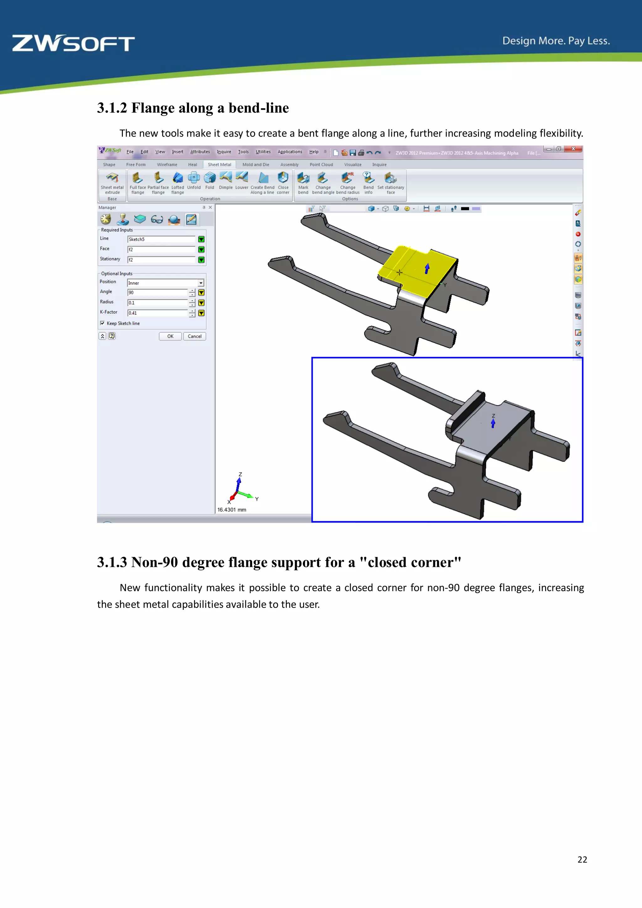 3.1.2 Flange along a bend-line
    The new tools make it easy to create a bent flange along a line, further increasing modeling flexibility.




3.1.3 Non-90 degree flange support for a "closed corner"
     New functionality makes it possible to create a closed corner for non-90 degree flanges, increasing
the sheet metal capabilities available to the user.




                                                                                                           22
 