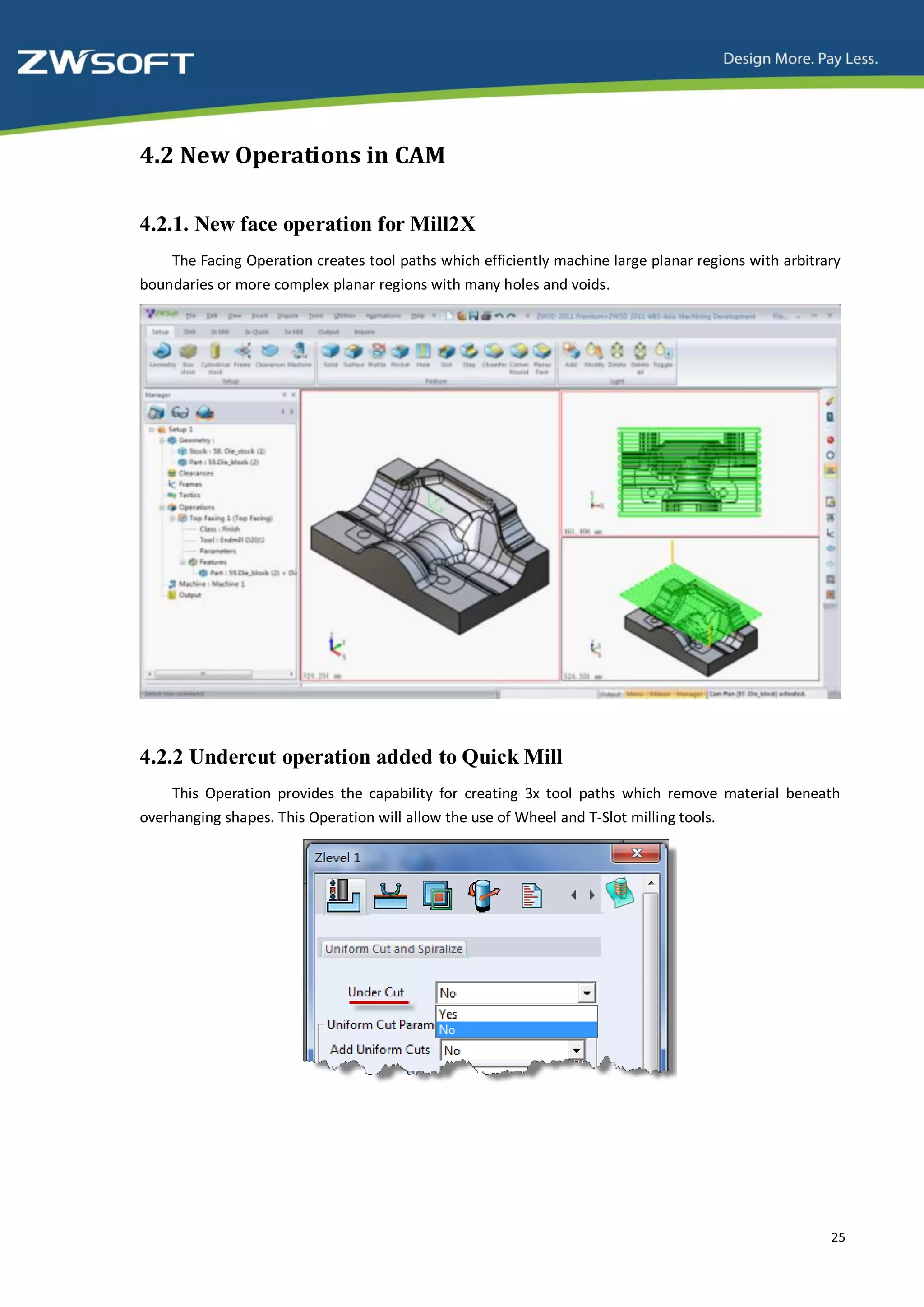 4.2 New Operations in CAM

4.2.1. New face operation for Mill2X
    The Facing Operation creates tool paths which efficiently machine large planar regions with arbitrary
boundaries or more complex planar regions with many holes and voids.




4.2.2 Undercut operation added to Quick Mill
    This Operation provides the capability for creating 3x tool paths which remove material beneath
overhanging shapes. This Operation will allow the use of Wheel and T-Slot milling tools.




                                                                                                       25
 
