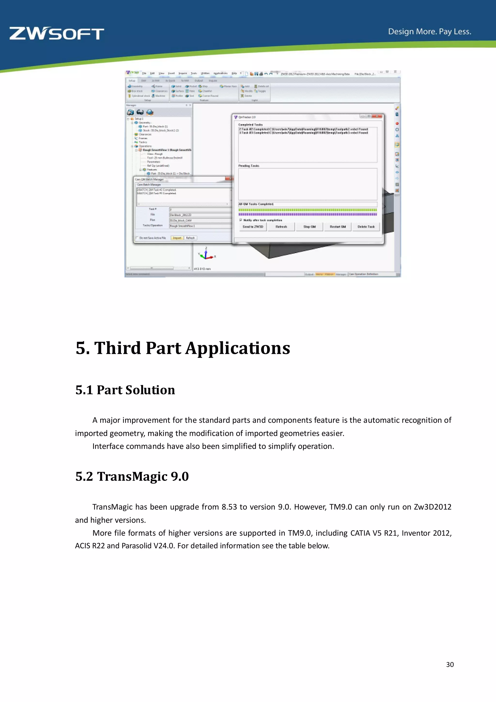 5. Third Part Applications

5.1 Part Solution

    A major improvement for the standard parts and components feature is the automatic recognition of
imported geometry, making the modification of imported geometries easier.
    Interface commands have also been simplified to simplify operation.


5.2 TransMagic 9.0

    TransMagic has been upgrade from 8.53 to version 9.0. However, TM9.0 can only run on Zw3D2012
and higher versions.
     More file formats of higher versions are supported in TM9.0, including CATIA V5 R21, Inventor 2012,
ACIS R22 and Parasolid V24.0. For detailed information see the table below.




                                                                                                      30
 
