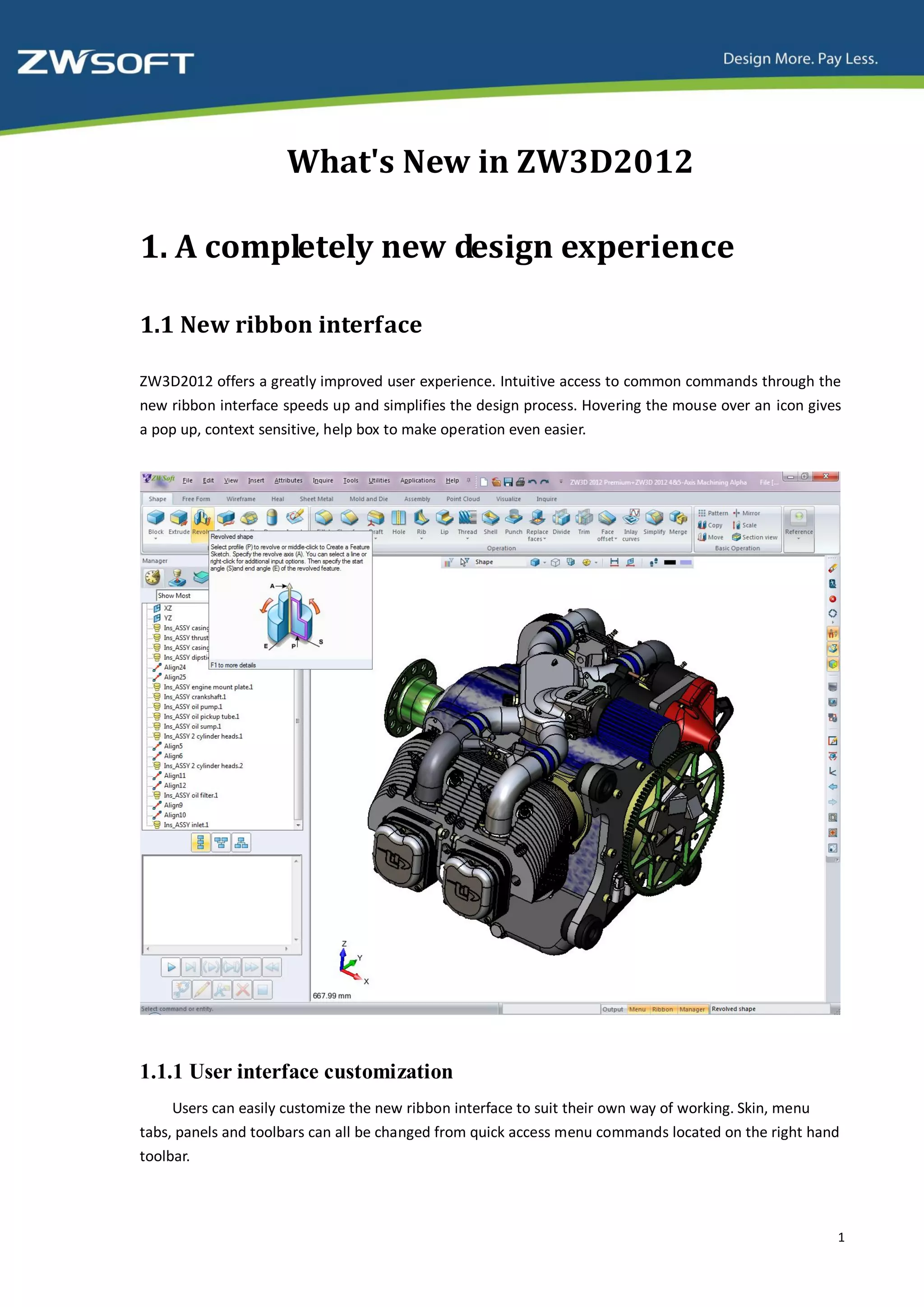 What's New in ZW3D2012

1. A completely new design experience

1.1 New ribbon interface

ZW3D2012 offers a greatly improved user experience. Intuitive access to common commands through the
new ribbon interface speeds up and simplifies the design process. Hovering the mouse over an icon gives
a pop up, context sensitive, help box to make operation even easier.




1.1.1 User interface customization
     Users can easily customize the new ribbon interface to suit their own way of working. Skin, menu
tabs, panels and toolbars can all be changed from quick access menu commands located on the right hand
toolbar.



                                                                                                      1
 