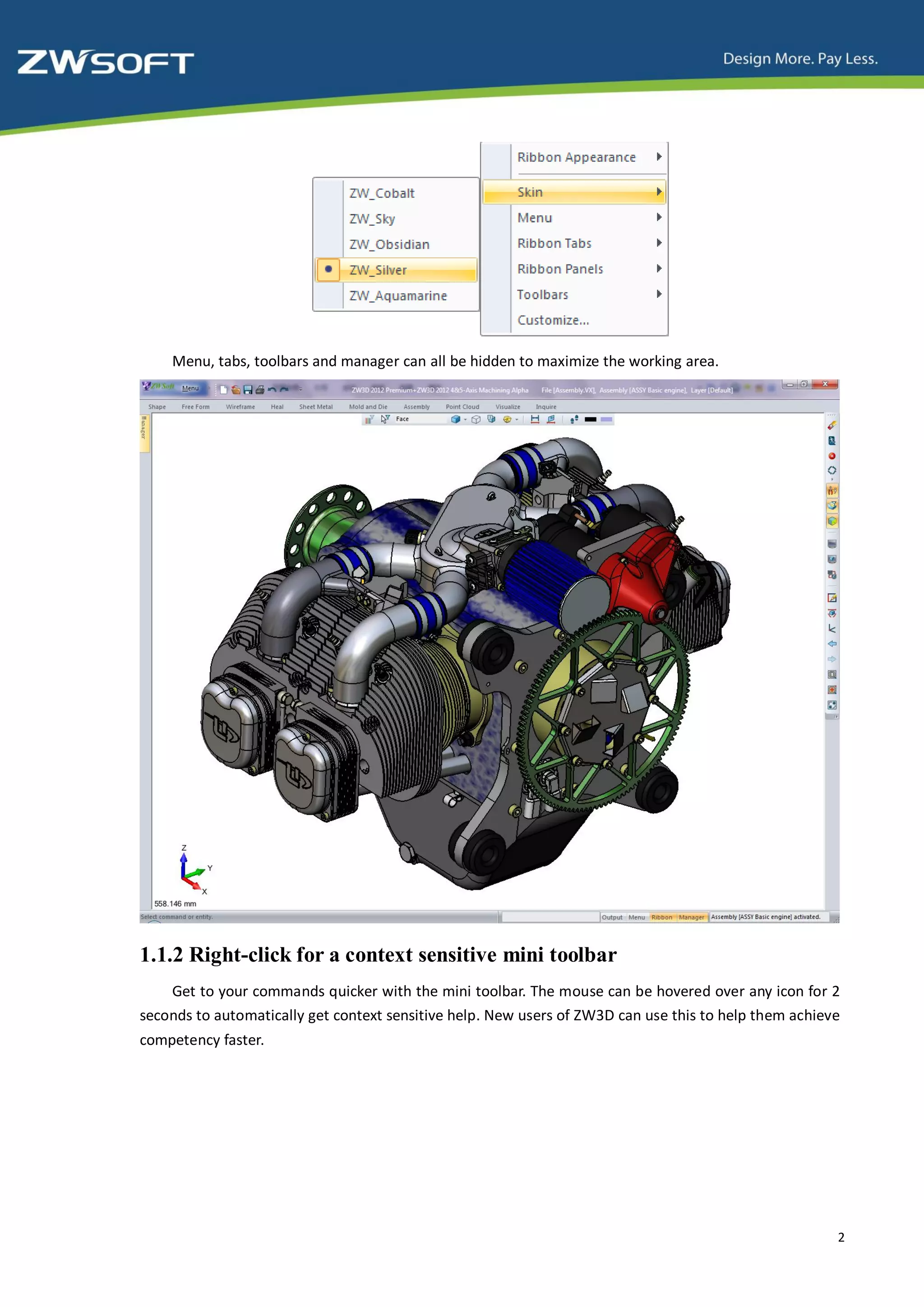 Menu, tabs, toolbars and manager can all be hidden to maximize the working area.




1.1.2 Right-click for a context sensitive mini toolbar
    Get to your commands quicker with the mini toolbar. The mouse can be hovered over any icon for 2
seconds to automatically get context sensitive help. New users of ZW3D can use this to help them achieve
competency faster.




                                                                                                       2
 