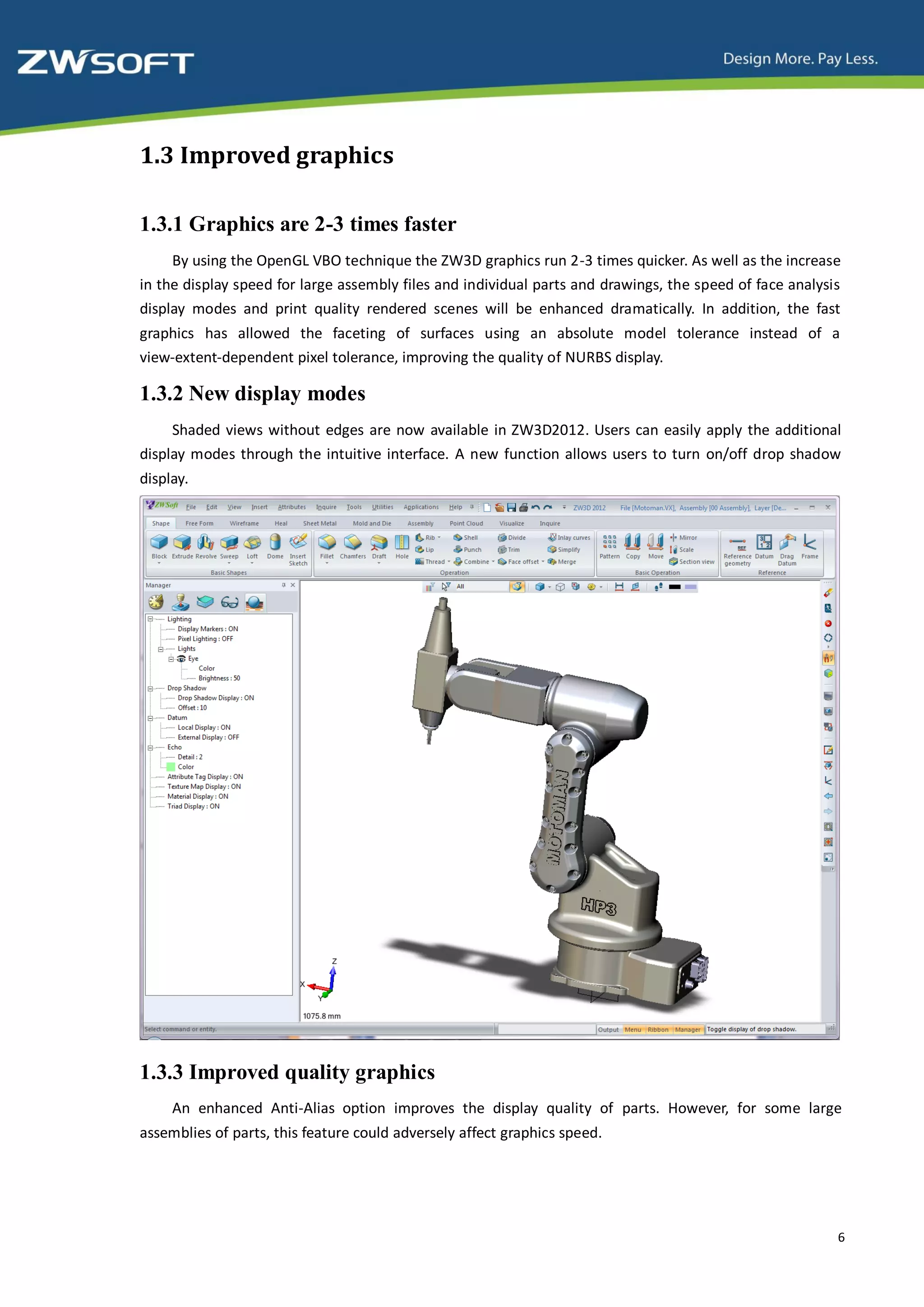 1.3 Improved graphics

1.3.1 Graphics are 2-3 times faster
     By using the OpenGL VBO technique the ZW3D graphics run 2-3 times quicker. As well as the increase
in the display speed for large assembly files and individual parts and drawings, the speed of face analysis
display modes and print quality rendered scenes will be enhanced dramatically. In addition, the fast
graphics has allowed the faceting of surfaces using an absolute model tolerance instead of a
view-extent-dependent pixel tolerance, improving the quality of NURBS display.

1.3.2 New display modes
     Shaded views without edges are now available in ZW3D2012. Users can easily apply the additional
display modes through the intuitive interface. A new function allows users to turn on/off drop shadow
display.




1.3.3 Improved quality graphics
     An enhanced Anti-Alias option improves the display quality of parts. However, for some large
assemblies of parts, this feature could adversely affect graphics speed.




                                                                                                          6
 