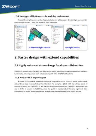 1.3.4 New types of light sources in modeling environment
     Three different light sources can be chosen, including eye light source, 2 direction light sources and 3
direction light sources. More real display of parts is available.




2. Faster design with extend capabilities

2.1 Highly enhanced data exchange for closer collaboration

ZW3D2012 supports more file types and offers better quality translation through enhanced data exchange
functionality, allowing users to work collaboratively with other 3D CAD/CAM systems.

2.1.1 Native STEP import/export
     A native STEP translator, instead of third party integrated solution, produces better quality model
data and is at least twice as fast as the old system. For example, a 28Mb STEP file will take about 30
minutes to import into ZW3D2011. It will take just 2 minutes to import into ZW3D2012. Additionally, the
size of Z3 file is smaller in ZW3D2012, while the quality is maintained at the same high level. Extra
functionality for export allows the selection of target objects to be included in the export process.




                                                                                                            7
 