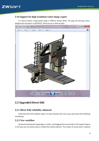 2.14 Support for high resolution raster image export
    It is easy to export a high-quality image in different formats (Bmp, Tiff, Jpeg, Gif and Png), colors,
backgrounds and papers in ZW3D2012. What you see is what you get!




2.2 Upgraded Direct Edit

2.2.1 Direct Edit reliability enhanced
     Enhanced Direct Edit reliability allows it to work robustly with more cases, particularly face offsetting
and filleting.

2.2.2 New workflow
     By directly selecting the target edge or surface, and dragging the arrow handle on the target’s objects
in the view, user can easily create or modify their relative features. The number of mouse clicks is reduced


                                                                                                            10
 
