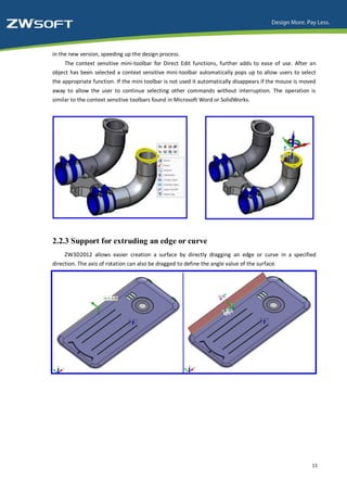 in the new version, speeding up the design process.
     The context sensitive mini-toolbar for Direct Edit functions, further adds to ease of use. After an
object has been selected a context sensitive mini-toolbar automatically pops up to allow users to select
the appropriate function. If the mini toolbar is not used it automatically disappears if the mouse is moved
away to allow the user to continue selecting other commands without interruption. The operation is
similar to the context sensitive toolbars found in Microsoft Word or SolidWorks.




2.2.3 Support for extruding an edge or curve
     ZW3D2012 allows easier creation a surface by directly dragging an edge or curve in a specified
direction. The axis of rotation can also be dragged to define the angle value of the surface.




                                                                                                         11
 