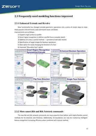 2.3 Frequently used modeling functions improved

2.3.1 Enhanced Extrude and Revolve
     New functionality has changed complex geometric operations into a series of simple steps to make
these popular and commonly used commands easier and faster.
Improvements are as follows:
    1) Support single surface as profile
    2) Smart region recognition to define a profile from a complex sketch
    3) Addition of a new a control method --- symmetrical extrude/ revolve
    4) Specification of target shapes for Boolean operations
    5) New option for easily changing the direction of a face
    6) Improved "Boundary Face" option




2.3.2 More smart Rib and Rib Network commands
    The new Rib and Rib network commands are more powerful than before, with highly flexible control
methods for rib direction and thickness. Additionally, rib boundaries can now be created by intelligent
feature recognition increasing efficiency when combined with manual method.



                                                                                                     12
 