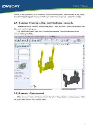random as their orientation can be determined from the intersection with the cross curves. A new option,
'Extend to intersection point' allows a mesh of curves to terminate smoothly at a pole on the surface.


2.3.4 Enhanced Extend open shape and Trim Shape commands
      Extend open shape command with the new option ‘Create new faces’ allows users to create new
faces while maintaining tangency.
     Trim Shape now supports shape being trimmed by its own face. These improvements further
increase modeling flexibility.




2.3.5 Enhanced offset command
     Offset command enhances the design freedom that allows the user to define variable values to offset
the surface. Easy to create more amazing shapes.




                                                                                                         14
 