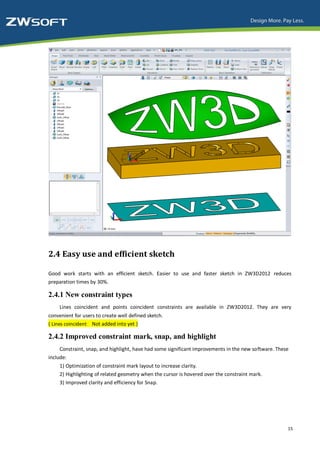 2.4 Easy use and efficient sketch

Good work starts with an efficient sketch. Easier to use and faster sketch in ZW3D2012 reduces
preparation times by 30%.

2.4.1 New constraint types
     Lines coincident and points coincident constraints are available in ZW3D2012. They are very
convenient for users to create well defined sketch.
( Lines coincident Not added into yet )

2.4.2 Improved constraint mark, snap, and highlight
     Constraint, snap, and highlight, have had some significant improvements in the new software. These
include:
     1) Optimization of constraint mark layout to increase clarity.
     2) Highlighting of related geometry when the cursor is hovered over the constraint mark.
     3) Improved clarity and efficiency for Snap.




                                                                                                      15
 