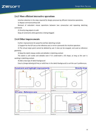 2.4.3 More efficient interactive operations
    Intuitive reduction in the steps required for design processes by efficient interactive operations.
    1) Repeat command without OK
   Removal of redundant mouse operations between two consecutive and repeating sketching
commands
   2) Directly drag objects to edit
    Keep all constraints when geometry is being dragged.


2.4.4 Other improvements
    Further improvements for powerful and fast sketching include:
    1) Support for the X/Y axis as the reference axis in mirror commands for intuitive operation.
    2) The virtual origin point cannot be deleted by user. It also can be snapped, and used as reference
geometry.
    3) Keep the sketch always visible and editable in sketching context.
    The sketch is still visible and editable even if it’s underneath a 3D shape, as long as the user is
working in sketching context.
    4) Add a new type of sketch background
    Easy to change dotted grid lines or solid lines in the sketch background to suit the user’s preferences.




                                                                                                           16
 