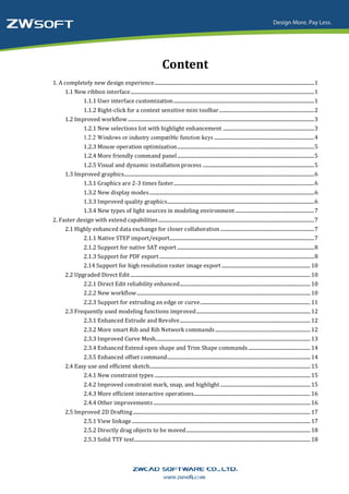Content
1. A completely new design experience .............................................................................................................................. 1
     1.1 New ribbon interface ................................................................................................................................................. 1
           1.1.1 User interface customization ............................................................................................................... 1
               1.1.2 Right-click for a context sensitive mini toolbar ........................................................................... 2
        1.2 Improved workflow ................................................................................................................................................... 3
               1.2.1 New selections list with highlight enhancement ........................................................................ 3
               1.2.2 Windows or industry compatible function keys ............................................................................... 4
                    1.2.3 Mouse operation optimization ............................................................................................................ 5
                    1.2.4 More friendly command panel ............................................................................................................ 5
               1.2.5 Visual and dynamic installation process ........................................................................................ 5
        1.3 Improved graphics...................................................................................................................................................... 6
               1.3.1 Graphics are 2-3 times faster............................................................................................................... 6
                    1.3.2 New display modes .................................................................................................................................. 6
                    1.3.3 Improved quality graphics.................................................................................................................... 6
                    1.3.4 New types of light sources in modeling environment .............................................................. 7
2. Faster design with extend capabilities ........................................................................................................................... 7
     2.1 Highly enhanced data exchange for closer collaboration .......................................................................... 7
            2.1.1 Native STEP import/export.................................................................................................................. 7
                    2.1.2 Support for native SAT export ............................................................................................................ 8
                    2.1.3 Support for PDF export .......................................................................................................................... 8
                    2.14 Support for high resolution raster image export ...................................................................... 10
        2.2 Upgraded Direct Edit .............................................................................................................................................. 10
               2.2.1 Direct Edit reliability enhanced ....................................................................................................... 10
               2.2.2 New workflow ......................................................................................................................................... 10
               2.2.3 Support for extruding an edge or curve ....................................................................................... 11
        2.3 Frequently used modeling functions improved .......................................................................................... 12
               2.3.1 Enhanced Extrude and Revolve ....................................................................................................... 12
                    2.3.2 More smart Rib and Rib Network commands ........................................................................... 12
                    2.3.3 Improved Curve Mesh.......................................................................................................................... 13
                    2.3.4 Enhanced Extend open shape and Trim Shape commands ................................................. 14
               2.3.5 Enhanced offset command................................................................................................................. 14
        2.4 Easy use and efficient sketch............................................................................................................................... 15
               2.4.1 New constraint types ........................................................................................................................... 15
                    2.4.2 Improved constraint mark, snap, and highlight ....................................................................... 15
                    2.4.3 More efficient interactive operations............................................................................................ 16
                    2.4.4 Other improvements ............................................................................................................................ 16
        2.5 Improved 2D Drafting ............................................................................................................................................ 17
               2.5.1 View linkage ............................................................................................................................................. 17
               2.5.2 Directly drag objects to be moved .................................................................................................. 18
                    2.5.3 Solid TTF text........................................................................................................................................... 18
 