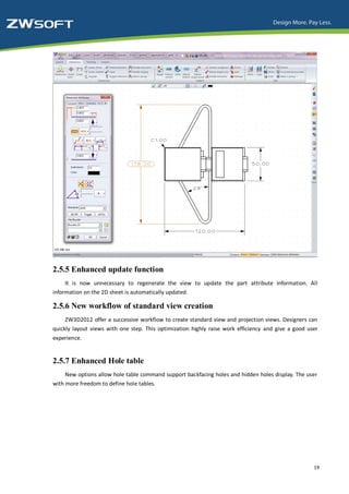 2.5.5 Enhanced update function
     It is now unnecessary to regenerate the view to update the part attribute information. All
information on the 2D sheet is automatically updated.

2.5.6 New workflow of standard view creation
     ZW3D2012 offer a successive workflow to create standard view and projection views. Designers can
quickly layout views with one step. This optimization highly raise work efficiency and give a good user
experience.


2.5.7 Enhanced Hole table
     New options allow hole table command support backfacing holes and hidden holes display. The user
with more freedom to define hole tables.




                                                                                                     19
 