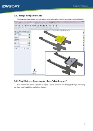 3.1.2 Flange along a bend-line
    The new tools make it easy to create a bent flange along a line, further increasing modeling flexibility.




3.1.3 Non-90 degree flange support for a "closed corner"
     New functionality makes it possible to create a closed corner for non-90 degree flanges, increasing
the sheet metal capabilities available to the user.




                                                                                                           22
 