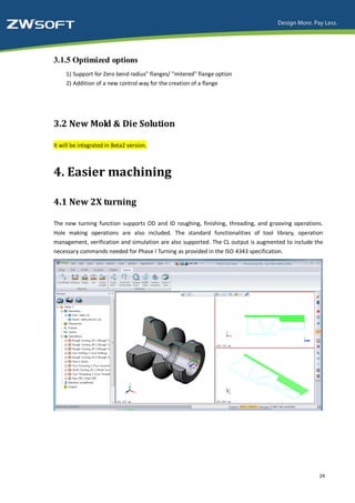 3.1.5 Optimized options
     1) Support for Zero bend radius" flanges/ "mitered" flange option
     2) Addition of a new control way for the creation of a flange




3.2 New Mold & Die Solution

It will be integrated in Beta2 version.



4. Easier machining

4.1 New 2X turning

The new turning function supports OD and ID roughing, finishing, threading, and grooving operations.
Hole making operations are also included. The standard functionalities of tool library, operation
management, verification and simulation are also supported. The CL output is augmented to include the
necessary commands needed for Phase I Turning as provided in the ISO 4343 specification.




                                                                                                   24
 