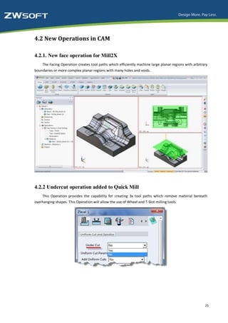 4.2 New Operations in CAM

4.2.1. New face operation for Mill2X
    The Facing Operation creates tool paths which efficiently machine large planar regions with arbitrary
boundaries or more complex planar regions with many holes and voids.




4.2.2 Undercut operation added to Quick Mill
    This Operation provides the capability for creating 3x tool paths which remove material beneath
overhanging shapes. This Operation will allow the use of Wheel and T-Slot milling tools.




                                                                                                       25
 