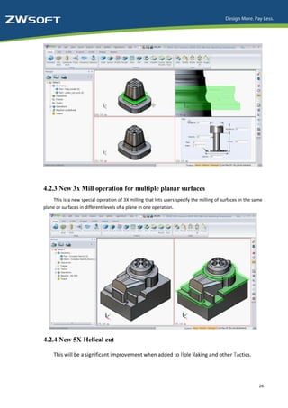 4.2.3 New 3x Mill operation for multiple planar surfaces
    This is a new special operation of 3X milling that lets users specify the milling of surfaces in the same
plane or surfaces in different levels of a plane in one operation.




4.2.4 New 5X Helical cut

     This will be a significant improvement when added to Hole Making and other Tactics.




                                                                                                           26
 