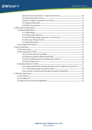 2.5.4 New dimension attribute -- Inspection dimension ................................................................. 18
                     2.5.5 Enhanced update function ................................................................................................................. 19
                     2.5.6 New workflow of standard view creation ................................................................................... 19
                     2.5.7 Enhanced Hole table ............................................................................................................................. 19
            2.5.8 Other improvements ............................................................................................................................ 20
3. Wider Industry Application ............................................................................................................................................. 21
    3.1 Enhanced Sheet Metal ............................................................................................................................................ 21
                     3.1.1 Lofted flange ............................................................................................................................................ 21
                     3.1.2 Flange along a bend-line ..................................................................................................................... 22
                     3.1.3 Non-90 degree flange support for a "closed corner" .............................................................. 22
              3.1.4 New type of dimple feature ............................................................................................................... 23
              3.1.5 Optimized options ................................................................................................................................. 24
        3.2 New Mold & Die Solution ...................................................................................................................................... 24
4. Easier machining .................................................................................................................................................................. 24
     4.1 New 2X turning ......................................................................................................................................................... 24
     4.2 New Operations in CAM ........................................................................................................................................ 25
                     4.2.1. New face operation for Mill2X......................................................................................................... 25
                     4.2.2 Undercut operation added to Quick Mill ..................................................................................... 25
                     4.2.3 New 3x Mill operation for multiple planar surfaces ............................................................... 26
               4.2.4 New 5X Helical cut................................................................................................................................. 26
        4.3 Optimized Options in CAM ................................................................................................................................... 27
               4.3.1. Assign speeds/feeds automatically when a tool is assigned to an operation ............. 27
               4.3.2. CAM manager support for operation folder .................................................................................. 28
            4.3.4. Get faster results by multi-threaded calculation in Quick Mill.......................................... 29
5. Third Part Applications...................................................................................................................................................... 30
        5.1 Part Solution............................................................................................................................................................... 30
        5.2 TransMagic 9.0 .......................................................................................................................................................... 30
        5.3 Support 3D connection and LightWorks ........................................................................................................ 31
 