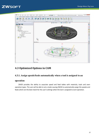 4.3 Optimized Options in CAM

4.3.1. Assign speeds/feeds automatically when a tool is assigned to an

operation
    ZW3D provides the ability to associate speed and feed tables with materials, tools and even
operation types. The user will be able to set a mode causing ZW3D to automatically assign the speeds and
feeds which are the best match for the user’s settings when the tool is assigned to each operation.




                                                                                                      27
 