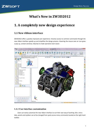 What's New in ZW3D2012

1. A completely new design experience

1.1 New ribbon interface

ZW3D2012 offers a greatly improved user experience. Intuitive access to common commands through the
new ribbon interface speeds up and simplifies the design process. Hovering the mouse over an icon gives
a pop up, context sensitive, help box to make operation even easier.




1.1.1 User interface customization
     Users can easily customize the new ribbon interface to suit their own way of working. Skin, menu
tabs, panels and toolbars can all be changed from quick access menu commands located on the right hand
toolbar.



                                                                                                      1
 
