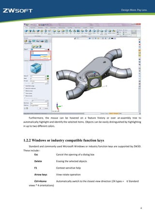 Furthermore, the mouse can be hovered on a feature history or over an assembly tree to
automatically highlight and identify the selected items. Objects can be easily distinguished by highlighting
in up to two different colors.




1.2.2 Windows or industry compatible function keys
     Standard and commonly used Microsoft Windows or industry function keys are supported by ZW3D.
These include:-
          Esc                    Cancel the opening of a dialog box

          Delete                 Erasing the selected objects

          F1                     Context-sensitive help

          Arrow keys             View rotate operation

          Ctrl+Home              Automatically switch to the closest view direction (24 types =   6 Standard
     views * 4 orientations)




                                                                                                               4
 