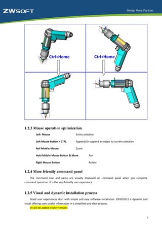 1.2.3 Mouse operation optimization
          Left- Mouse                         Entity selection

          Left Mouse Button + CTRL            Append/Un-append an object to current selection

          Roll Middle-Mouse                   Zoom

          Hold Middle Mouse Button & Move                 Pan

          Right Mouse Button                              Rotate


1.2.4 More friendly command panel
   The command icon and name are visually displayed on command panel when you complete
command operation. It is the very friendly user experience.


1.2.5 Visual and dynamic installation process
     Good user experiences start with simple and easy software installation. ZW3D2012 is dynamic and
visual offering users useful information in a simplified and clear process.
     (It will be added in later version)


                                                                                                   5
 
