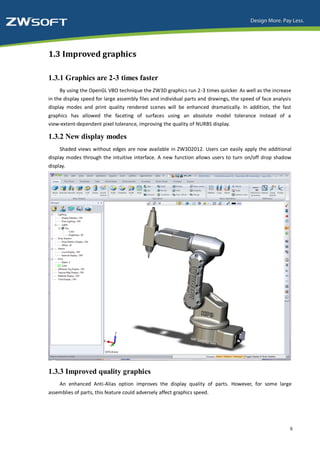 1.3 Improved graphics

1.3.1 Graphics are 2-3 times faster
     By using the OpenGL VBO technique the ZW3D graphics run 2-3 times quicker. As well as the increase
in the display speed for large assembly files and individual parts and drawings, the speed of face analysis
display modes and print quality rendered scenes will be enhanced dramatically. In addition, the fast
graphics has allowed the faceting of surfaces using an absolute model tolerance instead of a
view-extent-dependent pixel tolerance, improving the quality of NURBS display.

1.3.2 New display modes
     Shaded views without edges are now available in ZW3D2012. Users can easily apply the additional
display modes through the intuitive interface. A new function allows users to turn on/off drop shadow
display.




1.3.3 Improved quality graphics
     An enhanced Anti-Alias option improves the display quality of parts. However, for some large
assemblies of parts, this feature could adversely affect graphics speed.




                                                                                                          6
 