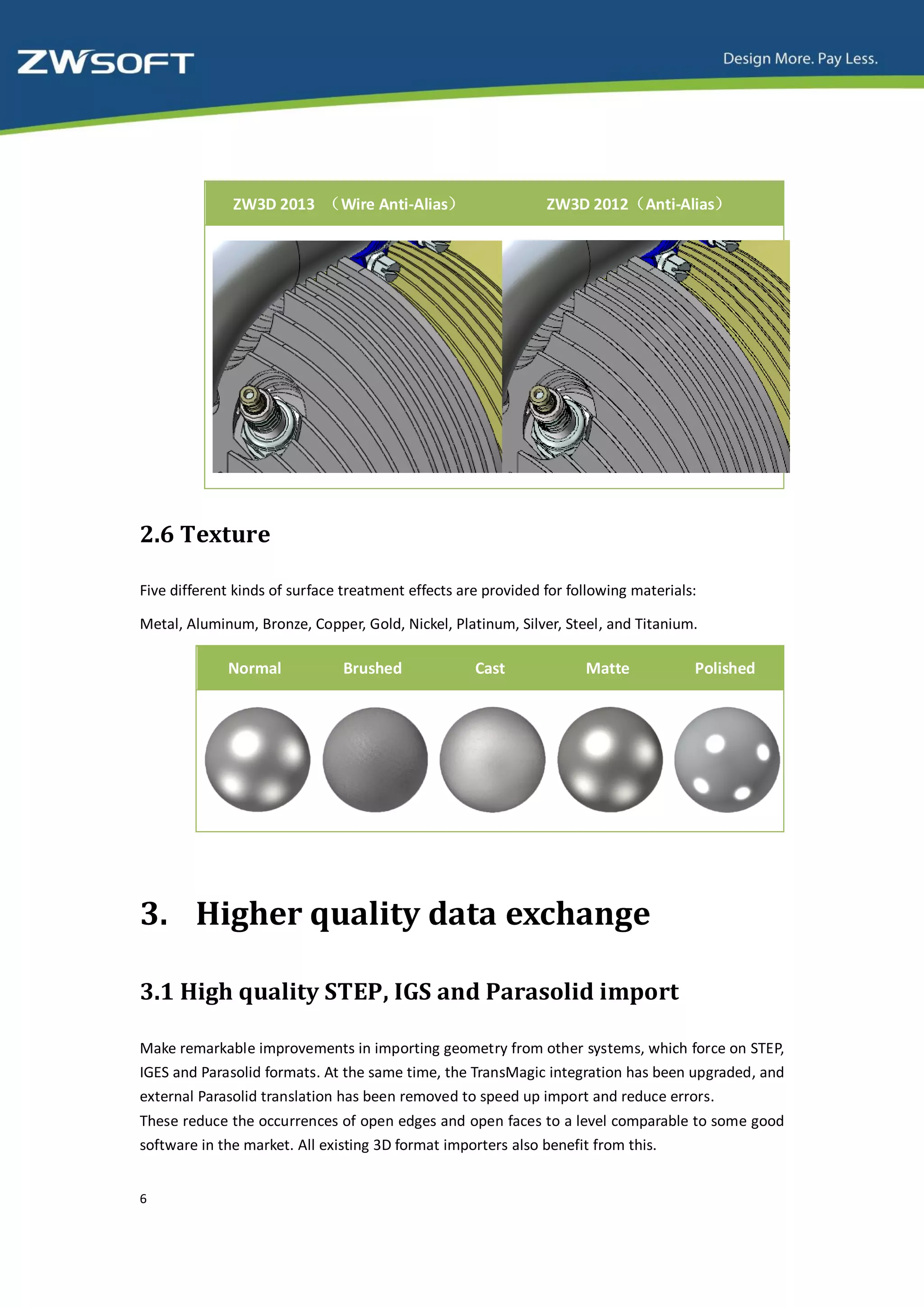 ZW3D 2013 （Wire Anti-Alias）                      ZW3D 2012（Anti-Alias）




2.6 Texture

Five different kinds of surface treatment effects are provided for following materials:

Metal, Aluminum, Bronze, Copper, Gold, Nickel, Platinum, Silver, Steel, and Titanium.

             Normal            Brushed              Cast             Matte            Polished




3. Higher quality data exchange

3.1 High quality STEP, IGS and Parasolid import

Make remarkable improvements in importing geometry from other systems, which force on STEP,
IGES and Parasolid formats. At the same time, the TransMagic integration has been upgraded, and
external Parasolid translation has been removed to speed up import and reduce errors.
These reduce the occurrences of open edges and open faces to a level comparable to some good
software in the market. All existing 3D format importers also benefit from this.


6
 