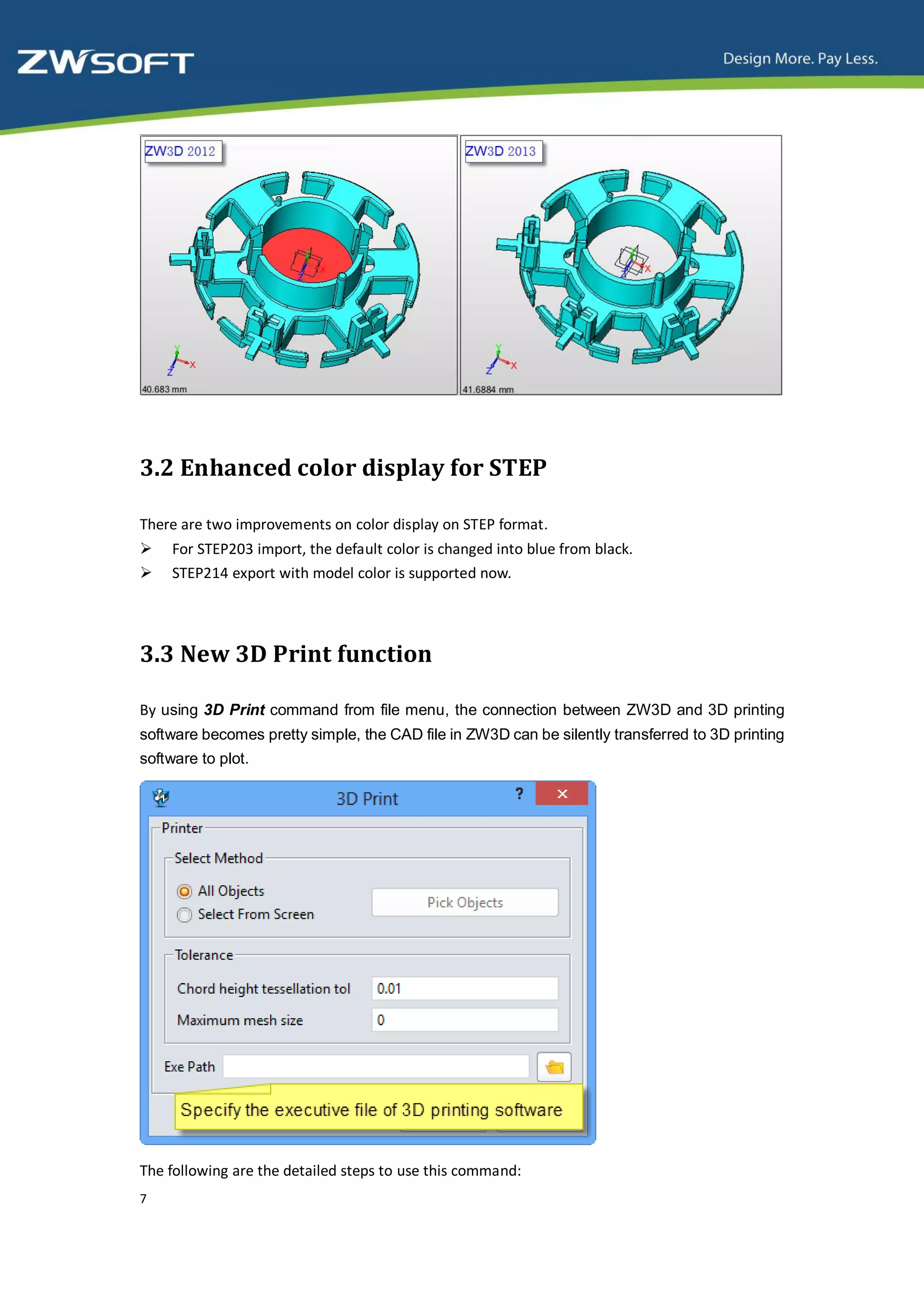 3.2 Enhanced color display for STEP

There are two improvements on color display on STEP format.
    For STEP203 import, the default color is changed into blue from black.
    STEP214 export with model color is supported now.




3.3 New 3D Print function

By using 3D Print command from file menu, the connection between ZW3D and 3D printing
software becomes pretty simple, the CAD file in ZW3D can be silently transferred to 3D printing
software to plot.




The following are the detailed steps to use this command:
7
 