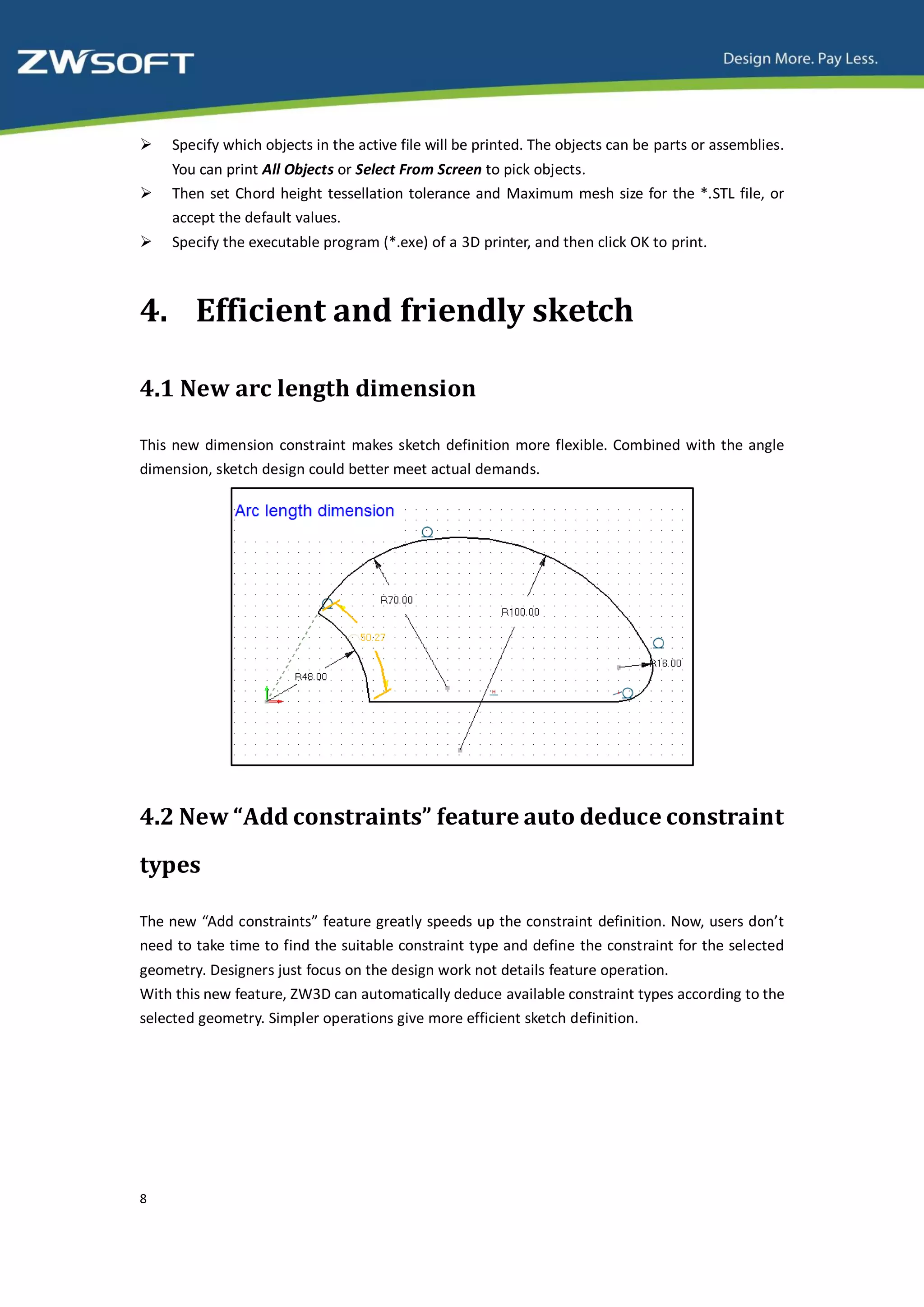    Specify which objects in the active file will be printed. The objects can be parts or assemblies.
    You can print All Objects or Select From Screen to pick objects.
   Then set Chord height tessellation tolerance and Maximum mesh size for the *.STL file, or
    accept the default values.
   Specify the executable program (*.exe) of a 3D printer, and then click OK to print.



4. Efficient and friendly sketch

4.1 New arc length dimension

This new dimension constraint makes sketch definition more flexible. Combined with the angle
dimension, sketch design could better meet actual demands.




4.2 New “Add constraints” feature auto deduce constraint
types

The new “Add constraints” feature greatly speeds up the constraint definition. Now, users don’t
need to take time to find the suitable constraint type and define the constraint for the selected
geometry. Designers just focus on the design work not details feature operation.
With this new feature, ZW3D can automatically deduce available constraint types according to the
selected geometry. Simpler operations give more efficient sketch definition.




8
 
